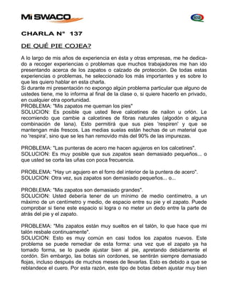 CHARLA N° 137 
DE QUÉ PIE COJEA? 
A lo largo de mis años de experiencia en ésta y otras empresas, me he dedica-do 
a recoger experiencias o problemas que muchos trabajadores me han ido 
presentando acerca de los zapatos o calzado de protección. De todas estas 
experiencias o problemas, he seleccionado los más importantes y es sobre lo 
que les quiero hablar en esta charla. 
Si durante mi presentación no expongo algún problema particular que alguno de 
ustedes tiene, me lo informa al final de la clase o, si quiere hacerlo en privado, 
en cualquier otra oportunidad. 
PROBLEMA: "Mis zapatos me queman los pies" 
SOLUCION: Es posible que usted lleve calcetines de nailon u orlón. Le 
recomiendo que cambie a calcetines de fibras naturales (algodón o alguna 
combinación de lana). Esto permitirá que sus pies 'respiren' y que se 
mantengan más frescos. Las medias suelas están hechas de un material que 
no 'respira', sino que se les han removido más del 90% de las impurezas. 
PROBLEMA: "Las punteras de acero me hacen agujeros en los calcetines". 
SOLUCION: Es muy posible que sus zapatos sean demasiado pequeños... o 
que usted se corta las uñas con poca frecuencia. 
PROBLEMA: "Hay un agujero en el forro del interior de la puntera de acero". 
SOLUCION: Otra vez, sus zapatos son demasiado pequeños... o... 
PROBI,EMA: "Mis zapatos son demasiado grandes". 
SOLUCION: Usted debería tener de un mínimo de medio centímetro, a un 
máximo de un centímetro y medio, de espacio entre su pie y el zapato. Puede 
comprobar si tiene este espacio si logra o no meter un dedo entre la parte de 
atrás del pie y el zapato. 
PROBLEMA: "Mis zapatos están muy sueltos en el talón, lo que hace que mi 
talón resbale continuamente". 
SOLUCION: Esto es muy común en casi todos los zapatos nuevos. Este 
problema se puede remediar de esta forma: una vez que el zapato ya ha 
tomado forma, se lo puede ajustar bien al pie, apretando debidamente el 
cordón. Sin embargo, las botas sin cordones, se sentirán siempre demasiado 
flojas, incluso después de muchos meses de llevarlas. Esto es debido a que se 
reblandece el cuero. Por esta razón, este tipo de botas deben ajustar muy bien 
 