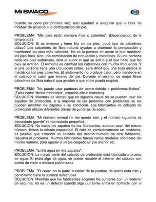 cuando se pone por primera vez; esto ayudará a asegurar que la bota 'se 
moldee' de acuerdo a la configuración del pie. 
PROBLEMA: "Mis pies están siempre fríos o calientes". (Dependiendo de la 
temporada). 
SOLUCION: Si es invierno y tiene frío en los pies, ¿qué tipo de calcetines 
utiliza? Los calcetines de fibra natural ayudan a disminuir la perspiración y 
mantienen los pies más calientes. No es la puntera de acero la que mantiene 
los pies fríos, sino una combinación de circulación y calcetines. Si una persona 
tiene los pies sudorosos, será el sudor el que se enfría y el que hace que los 
pies se enfríen. El remedio es cambiar los calcetines con mucha frecuencia. Y 
si una persona tiene una circulación pobre, será difícil que una bota aislada le 
mantenga los pies calientes. El aislamiento no produce calor, pero mantiene en 
el calzado el calor que emana del pie. Durante el verano, es mejor llevar 
calcetines de fibra natural que ayudan a que el pie pueda respirar. 
PROBLEMA: "No puedo usar punteras de acero debido a problemas físicos". 
(Tales como 'dedos montados', empeine alto o diabetes). 
SOLUCION: Mientras es verdad que en algunos casos no se pueden usar los 
zapatos de protección, a la mayoría de las personas con problemas se les 
pueden amoldar los zapatos a su condición. Los fabricantes de calzado de 
protección utilizan diferentes clases de punteras de acero. 
PROBLEMA: "Mi número normal no me queda bien y el número siguiente es 
demasiado grande" (o demasiado pequeño). 
SOLUCION: No todos los zapatos de los fabricantes, aunque sean del mismo 
número, tienen la misma capacidad. Si esto es verdaderamente un problema, 
es posible que tratando un calzado del mismo número de otro fabricante, 
resuelva el problema. Muchos fabricantes hacen varios modelos diferentes del 
mismo número, para ajustar a un pie delgado un pie ancho. etc. 
PROBLEMA: "Entra agua en mis zapatos". 
SOLUCION: La mayor parte del calzado de protección está fabricado a prueba 
de agua. Si entra algo de agua, se puede recubrir el exterior del calzado con 
aceite de visón o silicona pulverizada. 
PROBLEMA: "El cuero en la parte superior de la puntera de acero está roto y 
por lo tanto hace la puntera defectuosa. 
SOLUCION: Mientras que los fabricantes acojinan las punteras con un material 
de espuma, no es un defecto cuando algo punzante entra en contacto con el 
 