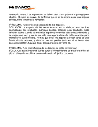 cuero y lo rompe. Los zapatos no se deben usar como palanca ni pare golpear 
objetos. El cuero es suave, de tal forma que si se lo oprime entre dos objetos 
sólidos, tiene tendencia a romperse. 
PROBLEMA: "El cuero se ha separado de mis zapatos". 
SOLUCION: La mayoría de las veces esto no es un defecto tampoco. Las 
quemaduras por productos químicos pueden producir esta condición. Esto 
también ocurre cuando se mojan los zapatos y no se los seca adecuadamente y 
se mojan otra vez, y no se los trata con alguna clase de betún o aceite pare 
mantener el cuero flexible. No hay que dejar los zapatos a secar cerca de una 
fuente directa de calor; y siempre que sea posible (esto es, si se tienen dos 
pares de zapatos), hay que llevar cada par un día sí y otro no. 
PROBLEMA: "Los contrafuertes de los talones se están rompiendo". 
SOLUCION: Este problema puede surgir a consecuencia de tratar de meter el 
pie en el zapato sin utilizar un calzador o sin aflojar los cordones. 
 
