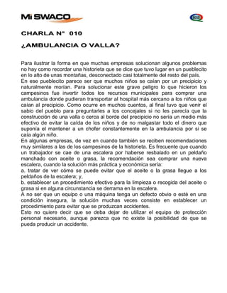 CHARLA N° 010 
¿AMBULANCIA O VALLA? 
Para ilustrar la forma en que muchas empresas solucionan algunos problemas 
no hay como recordar una historieta que se dice que tuvo lugar en un pueblecito 
en lo alto de unas montañas, desconectado casi totalmente del resto del país. 
En ese pueblecito parece ser que muchos niños se caían por un precipicio y 
naturalmente morían. Para solucionar este grave peligro lo que hicieron los 
campesinos fue invertir todos los recursos municipales para comprar una 
ambulancia donde pudieran transportar al hospital más cercano a los niños que 
caían al precipicio. Como ocurre en muchos cuentos, al final tuvo que venir el 
sabio del pueblo para preguntarles a los concejales si no les parecía que la 
construcción de una valla o cerca al borde del precipicio no sería un medio más 
efectivo de evitar la caída de los niños y de no malgastar todo el dinero que 
suponía el mantener a un chofer constantemente en la ambulancia por si se 
caía algún niño. 
En algunas empresas, de vez en cuando también se reciben recomendaciones 
muy similares a las de los campesinos de la historieta. Es frecuente que cuando 
un trabajador se cae de una escalera por haberse resbalado en un peldaño 
manchado con aceite o grasa, la recomendación sea comprar una nueva 
escalera, cuando la solución más práctica y económica sería: 
a. tratar de ver cómo se puede evitar que el aceite o la grasa llegue a los 
peldaños de la escalera; y, 
b. establecer un procedimiento efectivo para la limpieza o recogida del aceite o 
grasa si en alguna circunstancia se derrama en la escalera. 
A no ser que un equipo o una máquina tenga un defecto obvio o esté en una 
condición insegura, la solución muchas veces consiste en establecer un 
procedimiento para evitar que se produzcan accidentes. 
Esto no quiere decir que se deba dejar de utilizar el equipo de protección 
personal necesario, aunque parezca que no existe la posibilidad de que se 
pueda producir un accidente. 
 