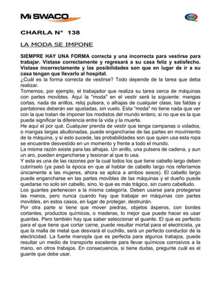 CHARLA N° 138 
LA MODA SE IMPONE 
SIEMPRE HAY UNA FORMA correcta y una incorrecta para vestirse para 
trabajar. Vístase correctamente y regresará a su casa feliz y satisfecho. 
Vístase incorrectamente y las posibilidades son que en lugar de ir a su 
casa tengan que llevarlo al hospital. 
¿Cuál es la forma correcta de vestirse? Todo depende de la tarea que deba 
realizar. 
Tomemos, por ejemplo, el trabajador que realiza su tarea cerca de máquinas 
con partes movibles. Aquí la "moda" en el vestir será la siguiente: mangas 
cortas, nada de anillos, reloj pulsera, o alhajas de cualquier clase, las faldas y 
pantalones deberán ser ajustadas, sin vuelo. Esta “moda" no tiene nada que ver 
con la que tratan de imponer los modistos del mundo entero, si no que es la que 
puede significar la diferencia entre la vida y la muerte. 
He aquí el por qué. Cualquier prenda de vestir que tenga campanas o volados, 
o mangas largas abullonadas, puede engancharse de las partes en movimiento 
de la máquina, y si esto sucede, las probabilidades son que quien usa esta ropa 
se encuentre desvestido en un momento y frente a todo el mundo. 
La misma razón existe para las alhajas. Un anillo, una pulsera de cadena, y aun 
un aro, pueden engancharse y lesionar al que lo usa. 
Y esta es una de las razones por la cual todos los que tiene cabello largo deben 
cubrírselo (ya pasó la época en que al hablar de cabello Iargo nos referíamos 
únicamente a las mujeres, ahora se aplica a ambos sexos). El cabello largo 
puede engancharse en las partes movibles de las máquinas y el dueño puede 
quedarse no solo sin cabello, sino, lo que es más trágico, sin cuero cabelludo. 
Los guantes pertenecen a la misma categoría. Deben usarse para protegerse 
las manos, pero nunca cuando hay que trabajar en máquinas con partes 
movibles, en estos casos, en lugar de proteger, destruirán. 
Por otra parte si tiene que mover piedras, objetos ásperos, con bordes 
cortantes, productos químicos, o maderas, lo mejor que puede hacer es usar 
guantes. Pero también hay que saber seleccionar el guante. El que es perfecto 
para el que tiene que cortar carne, puede resultar mortal para el electricista, ya 
que la malla de metal que desviará el cuchillo, será un perfecto conductor de la 
electricidad. La fuerte manopla que es perfecta para algunos trabajos, puede 
resultar un medio de transporte excelente para llevar químicos corrosivos a la 
mano, en otros trabajos. En consecuencia, si tiene dudas, pregunte cuál es el 
guante que debe usar. 
 