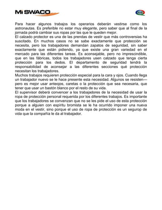 Para hacer algunos trabajos los operarios deberán vestirse como los 
astronautas. Es preferible no estar muy elegante, pero saber que al final de la 
jornada podrá cambiar sus ropas por las que le queden mejor. 
El calzado protector es una de las prendas de vestir que más controversias ha 
suscitado. En muchos casos no se sabe exactamente que protección se 
necesita, pero los trabajadores demandan zapatos de seguridad, sin saber 
exactamente que están pidiendo, ya que existe una gran variedad en el 
mercado para las diferentes tareas. Es aconsejable, pero no imprescindible, 
que en las fábricas, todos los trabajadores usen calzado que tenga cierta 
protección para los dedos. El departamento de seguridad tendrá la 
responsabilidad de aconsejar a las diferentes secciones qué protección 
necesitan los trabajadores. 
Muchos trabajos requieren protección especial para la cara y ojos. Cuando llega 
un trabajador nuevo se le hace presente esta necesidad. Algunos se resisten— 
pero es mejor usar anteojos, caretas o la protección que sea necesaria, que 
tener que usar un bastón blanco por el resto de su vida. 
El supervisor deberá convencer a los trabajadores de la necesidad de usar la 
ropa de protección personal requerida por los diferentes trabajos. Es importante 
que los trabajadores se convenzan que no se les pide el uso de esta protección 
porque a alguien con espíritu bromista se le ha ocurrido imponer una nueva 
moda en el vestir, sino porque el uso de ropa de protección es un segurop de 
vida que la compañía le da al trabajador. 
 
