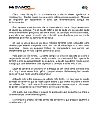 Cierta clase de equipo lo suministramos y ciertas clases ayudamos a 
mantenerlos. Ciertas clases que se espera ustedes deben conseguir. Algunos 
se requieren por reglamento y otros son recomendables aunque no 
indispensables. 
Pero seamos absolutamente claros acerca de una cosa. No podemos usar 
el equipo por ustedes. Yo no puedo estar al pie de cada uno de ustedes cada 
minuto diciéndoles “pónganse esa cosa ahora” es cosa que les toca a ustedes, 
y así debe ser, pues, el equipo de protección está diseñado para su propia 
protección personal, su seguridad y su salud. 
Sé que a veces parece un poco molesto tomarse unos segundos para 
obtener y ponerse el equipo de protección para el trabajo que va a durar unos 
segundos. Como un pequeño trabajo de esmeriladura, que parece tan 
insignificante que no vale la pena ponerse las gafas. 
Pero píenselo un minuto. ¿Cuánto tiempo se toma un pedacito de acero o 
de polvo de esmeril para volar desde la rueda hasta sus ojos? Esto apenas le 
tomará la más pequeña fracción de segundo. Y puede suceder lo mismo en un 
trabajo que dure solamente diez segundos o uno que le tome todo el día. 
Dejar de ponerse los anteojos en el trabajo es tan tonto como el cajero que 
dice “voy a tomarme un tinto. ¿Creo que puedo dejar el dinero aquí encima de 
la mesa ya que nadie vendrá a robárselo? 
Aplicarle esto a los anteojos es todavía más tonto. Lo peor que le puede 
suceder al cajero es que le roben algún dinero y que como resultado lo boten 
del trabajo. Pero con todo esto tendrá sus dos ojos, mientras que si ustedes no 
se ponen las gafas es su propia vista la que está perdiendo. 
Así, pues, que obtengan el equipo de protección que demanda su oficio y 
úsenlo siempre que estén trabajando. 
Mantengan la puerta cerrada contra los accidentes que puedan ocurrirle a 
ustedes mismos! 
 