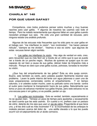 CHARLA Nº 140 
POR QUE USAR GAFAS? 
Compañeros, creo todos podemos pensar sobre muchas y muy buenas 
razones para usar gafas. Y algunos de nosotros las usamos casi todo el 
tiempo. Pero he notado recientemente que algunos fallan en usar gafas cuando 
necesitan proteger sus ojos. He oído una gran cantidad de excusas, pero 
ninguna resiste una análisis profundo. 
Algunas de las excusas más frecuentes que he oído para no usar gafas en 
el trabajo son: “me interfieren la visión“, “son incómodos”, “me hacen parecer 
ridículo”, “siempre se me olvidan”. Veamos si eso es cierto que algunas de 
estas excusas tienen algún sentido. 
1. Las gafas me interfieren la visión. Hay algo de verdad en esto, creo, 
pero recuerden que es más fácil ver a través de un vidrio que lo que se puede 
ver a través de un parche negro. Muchos de quienes se quejan que no son 
capaces de ver bien a causa de sus gafas, debían tratar de limpiarlos más a 
menudo. Porque es claro que unas gafas sucias, polvosas, tiznadas la recortan 
su visión. 
¿Que hay del empañamiento de las gafas? Ésta es otra queja común. 
Bueno, esto también es cierto, pero ustedes pueden fácilmente resolver ese 
problema. Laven la parte interna del lente con agua jabonosa o usen una de 
esas preparaciones comerciales contra el empañamiento. Y en tiempo 
caluroso, o si ustedes sudan mucho, usen su pañuelo como una banda contra 
el sudor para mantener la transpiración fuera de sus gafas. Naturalmente que 
toma un poco de esfuerzo mantener sus gafas limpias, pero este esfuerzo no es 
una excusa para ir sin gafas y si es posible, perder un ojo. 
2. Las gafas son incómodas. Esto es verdad, también, especialmente si 
no se ajustan bien. Tómese un poco de tiempo para ajustarlas y escasamente 
se dará cuenta que las está usando. En cuanto a mí, prefiero usar un pedazo 
de vidrio delante de mis ojos que usar un ojo de vidrio. Pregúntenle al que tiene 
uno, y él les dirá cuál es más incómodo! Y si la incomodidad de los anteojos le 
molesta piensen acerca del dolor de una astilla clavada o lo que les puede 
ocurrir con el salpicamiento de un ácido corrosivo. 
 