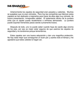 Anteriormente los zapatos de seguridad eran pesados y calientes. Muchos 
se quejaban que no eran cómodos. Pero hoy las compañías que fabrican estos 
zapatos se han dedicado a mejorarlos para hacer de ellos algo muy cómodo, de 
buena presentación, inmejorable calidad. El aislamiento dentro de la puntera 
evita que el zapato pueda recalentarse o enfriarse demasiado. La puntera 
puede soportar tremendos pesos siendo sumamente liviana. 
Después de todo, uno no puede saber cuando haya de caerle algo encima 
de los pies, por eso es mejor estar seguros de que usamos los zapatos de 
seguridad y no tendremos porque lamentarnos. 
Estos zapatos son una buena adquisición y dan una magnifica protección. 
No hay nada mejor que conseguirse un buen par y usarlos todo el tiempo y me 
agradaría que todos ustedes lo hagan así. 
 