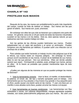 CHARLA Nº 142 
PROTEJAN SUS MANOS 
Después de los ojos, las manos son probablemente la parte más importante 
del cuerpo, cuando se trata de realizar un trabajo. Sus manos son las que 
ganan el salario. Sus manos son, pues, preciosas. 
Sin embargo son ellas las que más se lesionan que cualquiera otra parte del 
cuerpo. En general, cerca de un 25 por ciento de todas las lesiones industriales 
suceden en las manos o en los dedos. Esto es, claro apenas natural, ya que 
realizamos casi todo nuestro trabajo con ellas. 
Aún las gentes de las oficinas pueden lastimarse sus manos. Pueden 
golpeárselas con un cajón del escritorio o al cerrar un archivador. Pueden 
romperse una uña llamando por teléfono. O pueden sufrir una infección con el 
pinchazo de un alfiler. 
Para ustedes que están haciendo un trabajo mucho más peligroso que el de 
la oficina, sus manos están en mayores peligros. Sin embargo no tienen 
porque ocurrir accidentes en las manos. A pesar de la habilidad de sus manos, 
ellas no son las que piensan. Son sus servidoras. Ellas van donde ustedes 
quieran que vayan. Corresponde a ustedes, pues, proteger sus manos, pensar 
en ellas. Si lo hacen es probable que puedan mantenerlas lejos de todo 
accidente. 
¿Cuáles son algunas de las maneras en que se pueden proteger las manos 
de lesiones? 
1. Usar la herramienta correcta. Usar la llave, el martillo, el destornillador, 
la palanca, el cincel, etc. del tipo y tamaño apropiado para el trabajo. Una 
herramienta que es muy pesada o muy liviana muy grande o muy pequeña para 
el oficio, puede causar una lesión seria en las manos. Y usar una llave por un 
martillo o unos alicates como llave, pueden arruinar las manos o el equipo. 
2. Usar herramientas en buenas condiciones. Las herramientas con filos 
embotados o ramas, con cabezas desportilladas, mangos agrietados quijadas 
robadas, son todas potencialmente peligrosas para sus manos. No usen una 
 