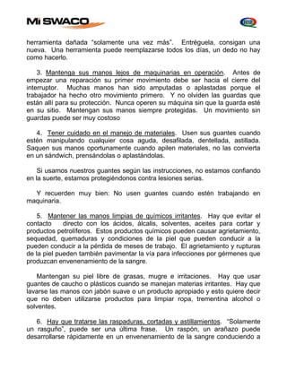 herramienta dañada “solamente una vez más”. Entréguela, consigan una 
nueva. Una herramienta puede reemplazarse todos los días, un dedo no hay 
como hacerlo. 
3. Mantenga sus manos lejos de maquinarias en operación. Antes de 
empezar una reparación su primer movimiento debe ser hacia el cierre del 
interruptor. Muchas manos han sido amputadas o aplastadas porque el 
trabajador ha hecho otro movimiento primero. Y no olviden las guardas que 
están allí para su protección. Nunca operen su máquina sin que la guarda esté 
en su sitio. Mantengan sus manos siempre protegidas. Un movimiento sin 
guardas puede ser muy costoso 
4. Tener cuidado en el manejo de materiales. Usen sus guantes cuando 
estén manipulando cualquier cosa aguda, desafilada, dentellada, astillada. 
Saquen sus manos oportunamente cuando apilen materiales, no las convierta 
en un sándwich, prensándolas o aplastándolas. 
Si usamos nuestros guantes según las instrucciones, no estamos confiando 
en la suerte, estamos protegiéndonos contra lesiones serias. 
Y recuerden muy bien: No usen guantes cuando estén trabajando en 
maquinaria. 
5. Mantener las manos limpias de químicos irritantes. Hay que evitar el 
contacto directo con los ácidos, álcalis, solventes, aceites para cortar y 
productos petrolíferos. Estos productos químicos pueden causar agrietamiento, 
sequedad, quemaduras y condiciones de la piel que pueden conducir a la 
pueden conducir a la pérdida de meses de trabajo. El agrietamiento y rupturas 
de la piel pueden también pavimentar la vía para infecciones por gérmenes que 
produzcan envenenamiento de la sangre. 
Mantengan su piel libre de grasas, mugre e irritaciones. Hay que usar 
guantes de caucho o plásticos cuando se manejan materias irritantes. Hay que 
lavarse las manos con jabón suave o un producto apropiado y esto quiere decir 
que no deben utilizarse productos para limpiar ropa, trementina alcohol o 
solventes. 
6. Hay que tratarse las raspaduras, cortadas y astillamientos. “Solamente 
un rasguño”, puede ser una última frase. Un raspón, un arañazo puede 
desarrollarse rápidamente en un envenenamiento de la sangre conduciendo a 
 