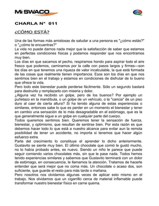 CHARLA N° 011 
¿CÓMO ESTÁ? 
Una de las formas más amistosas de saludar a una persona es "¿cómo estás?" 
o "¿cómo te encuentras?" 
La vida no puede darnos nada mejor que la satisfacción de saber que estamos 
en perfectas condiciones físicas y podamos responder que nos encontramos 
muy bien. 
Los días en que sacamos el pecho, respiramos hondo para aspirar todo el aire 
fresco que podemos, caminamos por la calle con pasos largos y firmes—son 
los días en que tenemos una riqueza de valor incalculable, la que está formada 
de las cosas que realmente tienen importancia. Esos son los días en que nos 
sentimos bien en el trabajo y estamos en condiciones de disfrutar de lo bueno 
que ofrece la vida. 
Pero todo este bienestar puede perderse fácilmente. Sólo un segundo bastará 
para destruirlo y remplazarlo con miseria y dolor. 
¿Alguna vez ha recibido un golpe, pero de los buenos? Por ejemplo un 
puñetazo en la mandíbula, o un golpe de un vehículo, o la "caricia" de un piso 
duro al caer de cierta altura? Si ha tenido alguna de estas experiencias o 
similares, entonces sabe lo que es perder en un momento el bienestar y tener 
en cambio una sensación de lo más desagradable en el estómago, que es la 
que generalmente sigue a un golpe en cualquier parte del cuerpo. 
Todos queremos sentimos bien. Queremos tener la sensación de fuerza, 
bienestar, y optimismo, que resultan de sentirse bien. Por esta razón es que 
debemos hacer todo lo que está a nuestro alcance para evitar aun la remota 
posibilidad de tener un accidente, no importa si tenemos que hacer algún 
esfuerzo extra. 
Parte del crecimiento lo constituye el aprender lo dicho anteriormente. 
Gustavito se siente muy bien. El último chocolate que comió le gustó mucho, 
no lo había probado antes, es nuevo. Siendo un niño le parece que puede 
seguir comiendo varios chocolates más, sin que le pase nada. Todos hemos 
tenido experiencias similares y sabemos que Gustavito terminará con un dolor 
de estómago, en consecuencia, le llamamos la atención. Tratamos de hacerle 
entender que será mejor que no coma más. Un chocolate o acaso dos, son 
suficiente, que guarde el resto para más tarde o mañana. 
Pero nosotros nos olvidamos algunas veces de aplicar esto mismo en el 
trabajo. Nos olvidamos que un cigarrillo cerca de material inflamable puede 
transformar nuestro bienestar físico en carne quema. 
 