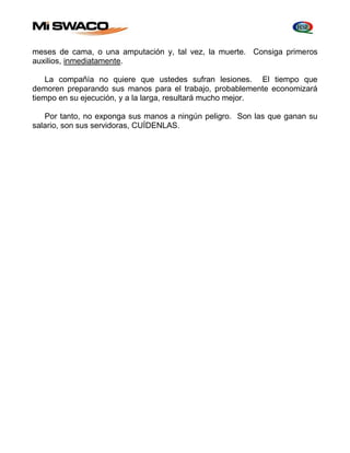 meses de cama, o una amputación y, tal vez, la muerte. Consiga primeros 
auxilios, inmediatamente. 
La compañía no quiere que ustedes sufran lesiones. El tiempo que 
demoren preparando sus manos para el trabajo, probablemente economizará 
tiempo en su ejecución, y a la larga, resultará mucho mejor. 
Por tanto, no exponga sus manos a ningún peligro. Son las que ganan su 
salario, son sus servidoras, CUÍDENLAS. 
 