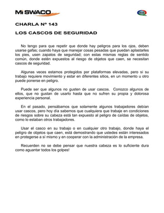 CHARLA Nº 143 
LOS CASCOS DE SEGURIDAD 
No tengo para que repetir que donde hay peligros para los ojos, deben 
usarse gafas; cuando haya que manejar cosas pesadas que puedan aplastarles 
los pies, usen zapatos de seguridad; con estas mismas reglas de sentido 
común, donde estén expuestos al riesgo de objetos que caen, se necesitan 
cascos de seguridad. 
Algunas veces estamos protegidos por plataformas elevadas, pero si su 
trabajo requiere movimiento y estar en diferentes sitios, en un momento u otro 
puede ponerse en peligro. 
Puede ser que algunos no gusten de usar cascos. Conozco algunos de 
ellos, que no gustan de usarlo hasta que no sufren su propia y dolorosa 
experiencia personal. 
En el pasado, pensábamos que solamente algunos trabajadores debían 
usar cascos, pero hoy día sabemos que cualquiera que trabaje en condiciones 
de riesgos sobre su cabeza está tan expuesto al peligro de caídas de objetos, 
como lo estaban otros trabajadores. 
Usar el casco en su trabajo o en cualquier otro trabajo, donde haya el 
peligro de objetos que caen, está demostrando que ustedes están interesados 
en protegerse a sí mismo y en cooperar con la administración de la empresa. 
Recuerden no se debe pensar que nuestra cabeza es lo suficiente dura 
como aguantar todos los golpes! 
 