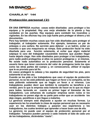 CHARLA N° 144 
Protección personal (2) 
EN UNA EMPRESA muchas cosas están diseñadas para proteger a los 
equipos y la propiedad. Hay una verja alrededor de la planta y hay 
candados en las puertas. Hay equipos para combatir los incendios y 
vigilantes. En las oficinas hay una caja fuerte para proteger el dinero y los 
documentos. 
Pero hay también muchas cosas que han sido diseñadas para proteger al 
trabajador, al trabajador solamente. Por ejemplo, tomemos un par de 
anteojos o una cartera. No servirán para detener a un ladrón, evitar un 
incendio o que una maquinaria se rompa. Esta protección facial ha sido 
diseñada para una función solamente, el evitar que algún material 
salpique la cara del trabajador causándole lesiones que pueden llegar 
hasta dejarlo ciego. Han sido diseñados para proteger a los trabajadores, 
pero nadie podrá protegerlos si ellos no quieren protegerse a sí mismos. 
No existe nada automático en la protección personal. Solamente el 
usuario tiene que tener conciencia del valor de protegerse tanto los ojos 
como las otras partes del cuerpo y, en consecuencia, utilizar el equipo 
que le es provisto para tal fin. 
Un casco protegerá la cabeza y los zapatos de seguridad los pies, pero 
solamente si se los usa. 
Cuando se les pide a los trabajadores que usen el equipo de protección 
personal, no se les está pidiendo que hagan un favor a la compañía, se les 
esta pidiendo solamente que se hagan un favor a sí mismos. Los 
trabajadores pueden decir que también la compañía se beneficia y es 
verdad, pero lo que la empresa esta tratando de hacer es lo que es mejor 
para todos, teniendo en cuenta en primer lugar el bienestar de los 
trabajadores. Los esfuerzos de cualquier empresa serán nulos si los 
trabajadores no ponen algo de su parte para evitar que un accidente los 
deje ciegos, paralíticos o aún llegue a matarlos. 
La gerencia siempre está dispuesta a ayudar en muchas formas. La 
experiencia les ha enseñado la clase de equipo personal que es necesario 
usar en los distintos trabajos y pasaran esa experiencia a los 
trabajadores, los cuales tendrán que aprender a hacer buen uso de ella. 
La gerencia no puede usar el equipo de protección personal por el 
trabajador. Tampoco pueden pararse a cada instante al lado de cada uno 
de los trabajadores, diciéndoles “úselo”. 
 