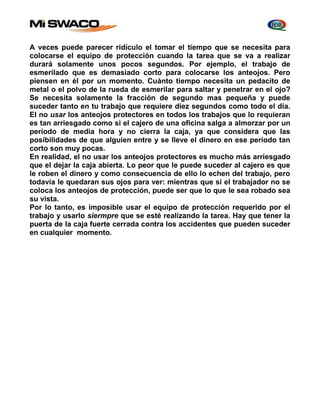 A veces puede parecer ridículo el tomar el tiempo que se necesita para 
colocarse el equipo de protección cuando la tarea que se va a realizar 
durará solamente unos pocos segundos. Por ejemplo, el trabajo de 
esmerilado que es demasiado corto para colocarse los anteojos. Pero 
piensen en él por un momento. Cuánto tiempo necesita un pedacito de 
metal o el polvo de la rueda de esmerilar para saltar y penetrar en el ojo? 
Se necesita solamente la fracción de segundo mas pequeña y puede 
suceder tanto en tu trabajo que requiere diez segundos como todo el día. 
El no usar los anteojos protectores en todos los trabajos que lo requieran 
es tan arriesgado como si el cajero de una oficina salga a almorzar por un 
período de media hora y no cierra la caja, ya que considera que las 
posibilidades de que alguien entre y se lleve el dinero en ese período tan 
corto son muy pocas. 
En realidad, el no usar los anteojos protectores es mucho más arriesgado 
que el dejar la caja abierta. Lo peor que le puede suceder al cajero es que 
le roben el dinero y como consecuencia de ello lo echen del trabajo, pero 
todavía le quedaran sus ojos para ver: mientras que si el trabajador no se 
coloca los anteojos de protección, puede ser que lo que le sea robado sea 
su vista. 
Por lo tanto, es imposible usar el equipo de protección requerido por el 
trabajo y usarlo siermpre que se esté realizando la tarea. Hay que tener la 
puerta de la caja fuerte cerrada contra los accidentes que pueden suceder 
en cualquier momento. 
 