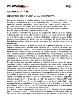 CHARLA N° 145 
DEBEMOS CONDUCIR A LA DEFENSIVA 
Hoy vamos a dedicar la charla a un tema muy importante, sobre todo cuando se 
trata de la prevención de accidentes fuera del trabajo. El tema es la conducción 
defensiva. Muchos de nosotros conducimos automóviles u otro tipo de vehículo 
ya sea como parte del trabajo diario o para nuestras actividades fuera del 
trabajo. Sin embargo, en muchas ocasiones no cumplimos con las reglas de 
tránsito y nos habituamos a cometer imprudencias. 
Pero veamos primeramente qué es la conducción defensiva o el manejo 
defensivo, como se llama más comúnmente. Según las autoridades de tránsito 
es una técnica que consiste en conducir evitándose accidentes a pesar de las 
acciones incorrectas de los demás y de las condiciones del tiempo. Fíjense que 
lo más importante es evitar accidentes, por eso se dice que hay que conducir a 
la defensiva. 
Como ustedes saben el uso del automóvil se ha generalizado grandemente y 
debido a ello el tránsito a través de las calles de las ciudades se hace cada vez 
más congestionado y difícil. Con el aumento de automóviles y de conductores, 
también han aumentado los accidentes de tránsito debido, principalmente al 
error humano. Antes de continuar quiero detenerme y preguntar ¿Por qué creen 
ustedes que se puede afirmar que la mayoría de los accidentes de tránsito son 
causados por el error humano? (El supervisor debe invitar a los trabajadores a 
que expongan sus opiniones para que haya participación). 
Es muy posible que, mientras viajamos al trabajo o cuando vamos de paseo 
veamos a muchos conductores cometer imprudencias, violaciones y maniobras 
inadecuadas. Estas manifestaciones en algunos casos no llegan a provocar 
accidentes, pero siempre son indicaciones de comportamientos inseguros y de 
conducción inadecuada. Muchas veces nosotros mismos actuamos de forma 
similar y no somos capaces de criticarnos porque generalmente el ser humano 
se resiste a reconocer sus errores. Incluso llegamos al extremo de que 
conociendo todas las imprudencias que cometemos en el tránsito, seguimos 
cometiéndolas a diario. Por ejemplo, tú Pedro (el supervisor debe sustituir este 
nombre por el de uno de sus trabajadores que tenga un automóvil y que 
conduzca) dinos si cuando te montas en tu automóvil te abrochas el cinturón de 
protección o cinturón de seguridad. (El supervisor debe esperar la respuesta del 
trabajador y partir de su respuesta, así sea positiva). 
En realidad vemos conductores que no usan los cinturones de protección 
porque no se dan cuenta que el instante que pierden en abrochárselos antes de 
arrancar el auto, puede ser de vital importancia en caso de un accidente. Los 
 
