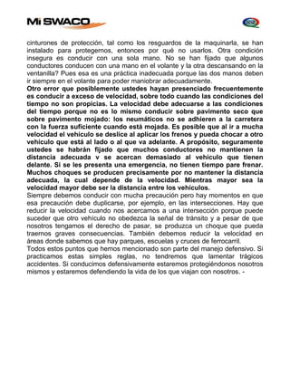 cinturones de protección, tal como los resguardos de la maquinarla, se han 
instalado para protegernos, entonces por qué no usarlos. Otra condición 
insegura es conducir con una sola mano. No se han fijado que algunos 
conductores conducen con una mano en el volante y la otra descansando en la 
ventanilla? Pues esa es una práctica inadecuada porque las dos manos deben 
ir siempre en el volante para poder maniobrar adecuadamente. 
Otro error que posiblemente ustedes hayan presenciado frecuentemente 
es conducir a exceso de velocidad, sobre todo cuando las condiciones del 
tiempo no son propicias. La velocidad debe adecuarse a las condiciones 
del tiempo porque no es lo mismo conducir sobre pavimento seco que 
sobre pavimento mojado: los neumáticos no se adhieren a la carretera 
con la fuerza suficiente cuando está mojada. Es posible que al ir a mucha 
velocidad el vehículo se deslice al aplicar los frenos y pueda chocar a otro 
vehículo que está al lado o al que va adelante. A propósito, seguramente 
ustedes se habrán fijado que muchos conductores no mantienen la 
distancia adecuada v se acercan demasiado al vehículo que tienen 
delante. Si se les presenta una emergencia, no tienen tiempo pare frenar. 
Muchos choques se producen precisamente por no mantener la distancia 
adecuada, la cual depende de la velocidad. Mientras mayor sea la 
velocidad mayor debe ser la distancia entre los vehículos. 
Siempre debemos conducir con mucha precaución pero hay momentos en que 
esa precaución debe duplicarse, por ejemplo, en las intersecciones. Hay que 
reducir la velocidad cuando nos acercamos a una intersección porque puede 
suceder que otro vehículo no obedezca la señal de tránsito y a pesar de que 
nosotros tengamos el derecho de pasar, se produzca un choque que pueda 
traernos graves consecuencias. También debemos reducir la velocidad en 
áreas donde sabemos que hay parques, escuelas y cruces de ferrocarril. 
Todos estos puntos que hemos mencionado son parte del manejo defensivo. Si 
practicamos estas simples reglas, no tendremos que lamentar trágicos 
accidentes. Si conducimos defensivamente estaremos protegiéndonos nosotros 
mismos y estaremos defendiendo la vida de los que viajan con nosotros. - 
 