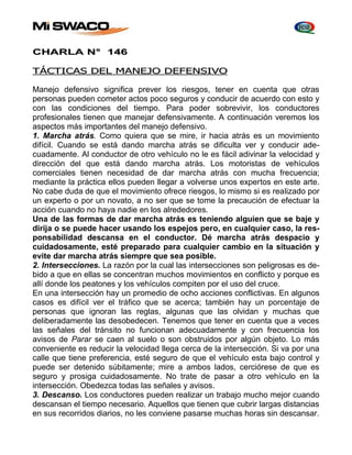 CHARLA N° 146 
TÁCTICAS DEL MANEJO DEFENSIVO 
Manejo defensivo significa prever los riesgos, tener en cuenta que otras 
personas pueden cometer actos poco seguros y conducir de acuerdo con esto y 
con las condiciones del tiempo. Para poder sobrevivir, los conductores 
profesionales tienen que manejar defensivamente. A continuación veremos los 
aspectos más importantes del manejo defensivo. 
1. Marcha atrás. Como quiera que se mire, ir hacia atrás es un movimiento 
difícil. Cuando se está dando marcha atrás se dificulta ver y conducir ade-cuadamente. 
Al conductor de otro vehículo no le es fácil adivinar la velocidad y 
dirección del que está dando marcha atrás. Los motoristas de vehículos 
comerciales tienen necesidad de dar marcha atrás con mucha frecuencia; 
mediante la práctica ellos pueden llegar a volverse unos expertos en este arte. 
No cabe duda de que el movimiento ofrece riesgos, lo mismo si es realizado por 
un experto o por un novato, a no ser que se tome la precaución de efectuar la 
acción cuando no haya nadie en los alrededores. 
Una de las formas de dar marcha atrás es teniendo alguien que se baje y 
dirija o se puede hacer usando los espejos pero, en cualquier caso, la res-ponsabilidad 
descansa en el conductor. Dé marcha atrás despacio y 
cuidadosamente, esté preparado para cualquier cambio en la situación y 
evite dar marcha atrás siempre que sea posible. 
2. Intersecciones. La razón por la cual las intersecciones son peligrosas es de-bido 
a que en ellas se concentran muchos movimientos en conflicto y porque es 
allí donde los peatones y los vehículos compiten por el uso del cruce. 
En una intersección hay un promedio de ocho acciones conflictivas. En algunos 
casos es difícil ver el tráfico que se acerca; también hay un porcentaje de 
personas que ignoran las reglas, algunas que las olvidan y muchas que 
deliberadamente las desobedecen. Tenemos que tener en cuenta que a veces 
las señales del tránsito no funcionan adecuadamente y con frecuencia los 
avisos de Parar se caen al suelo o son obstruidos por algún objeto. Lo más 
conveniente es reducir la velocidad llega cerca de la intersección. Si va por una 
calle que tiene preferencia, esté seguro de que el vehículo esta bajo control y 
puede ser detenido súbitamente; mire a ambos lados, cerciórese de que es 
seguro y prosiga cuidadosamente. No trate de pasar a otro vehículo en la 
intersección. Obedezca todas las señales y avisos. 
3. Descanso. Los conductores pueden realizar un trabajo mucho mejor cuando 
descansan el tiempo necesario. Aquellos que tienen que cubrir largas distancias 
en sus recorridos diarios, no les conviene pasarse muchas horas sin descansar. 
 