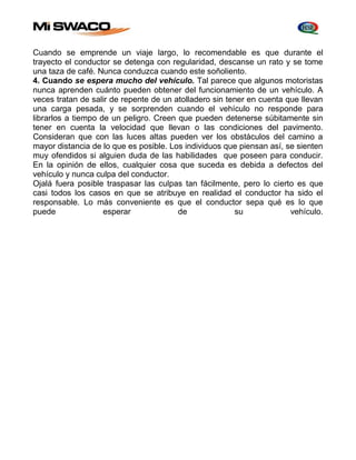 Cuando se emprende un viaje largo, lo recomendable es que durante el 
trayecto el conductor se detenga con regularidad, descanse un rato y se tome 
una taza de café. Nunca conduzca cuando este soñoliento. 
4. Cuando se espera mucho del vehículo. Tal parece que algunos motoristas 
nunca aprenden cuánto pueden obtener del funcionamiento de un vehículo. A 
veces tratan de salir de repente de un atolladero sin tener en cuenta que llevan 
una carga pesada, y se sorprenden cuando el vehículo no responde para 
librarlos a tiempo de un peligro. Creen que pueden detenerse súbitamente sin 
tener en cuenta la velocidad que llevan o las condiciones del pavimento. 
Consideran que con las luces altas pueden ver los obstáculos del camino a 
mayor distancia de lo que es posible. Los individuos que piensan así, se sienten 
muy ofendidos si alguien duda de las habilidades que poseen para conducir. 
En la opinión de ellos, cualquier cosa que suceda es debida a defectos del 
vehículo y nunca culpa del conductor. 
Ojalá fuera posible traspasar las culpas tan fácilmente, pero lo cierto es que 
casi todos los casos en que se atribuye en realidad el conductor ha sido el 
responsable. Lo más conveniente es que el conductor sepa qué es lo que 
puede esperar de su vehículo. 
 