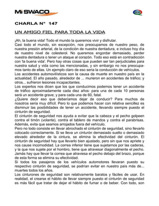 CHARLA N° 147 
UN AMIGO FIEL PARA TODA LA VIDA 
¡Ah, la buena vida! Todo el mundo la queremos vivir y disfrutar. 
Casi todo el mundo, sin excepción, nos preocupamos de nuestro peso, de 
nuestra presión arterial, de la condición de nuestra dentadura, e incluso hoy día 
de nuestro nivel de colesterol. No queremos engordar demasiado, perder 
nuestra dentadura o tener un ataque al corazón. Todo eso está en contradicción 
con 'la buena vida'. Pero hay otras cosas que pueden ser tan perjudiciales para 
nuestra salud y vida como las mencionadas, y sin embargo no nos preocupa-mos 
tanto de ellas. Un ejemplo claro de eso seria la conducción de vehículos. 
Los accidentes automovilísticos son la causa de muerte en nuestro país en la 
actualidad. El año pasado, alrededor de ... murieron en accidentes de tráfico; y 
otros... sufrieron lesiones incapacitantes. 
Los expertos nos dicen que los que conducimos podemos tener un accidente 
de tráfico aproximadamente cada diez años: para una de cada 10 personas 
será un accidente grave; y para cada una de 60, fatal. 
¿Quiere decir eso que deberíamos dejar de conducir? Para muchos de 
nosotros seria muy difícil. Pero lo que podemos hacer con relativa sencillez es 
disminuir las posibilidades de tener un accidente, llevando siempre puesto el 
cinturón de seguridad. 
El cinturón de seguridad nos ayuda a evitar que la cabeza y el pecho golpeen 
contra el timón (volante), contra el tablero de mandos y contra el parabrisas. 
Además, evita que seamos arrojados fuera del vehículo. 
Pero no todo consiste en llevar abrochado el cinturón de seguridad, sino llevarlo 
colocado correctamente. Si se lleva un cinturón demasiado suelto o demasiado 
elevado alrededor de la cintura, se elimina la efectividad del cinturón. El 
cinturón de seguridad hay que llevarlo bien ajustado, pero sin que nos apriete y 
nos cause incomodidad. La correa inferior tiene que sujetarnos por las caderas, 
y la que nos sujete por el hombro, tiene que atravesar diagonalmente el pecho. 
Jamás hay que llevar la correa que atraviesa el pecho debajo del brazo, porque 
de esta forma se elimina su efectividad. 
Si todos los pasajeros de los vehículos automotores llevaran puesto su 
respectivo cinturón de seguridad, se podrían evitar en nuestro país más de... 
muertes todos los años. 
Los cinturones de seguridad son relativamente baratos y fáciles de usar. En 
realidad, el crearse el hábito de llevar siempre puesto el cinturón de seguridad 
es más fácil que tratar de dejar el hábito de fumar o de beber. Con todo, son 
 