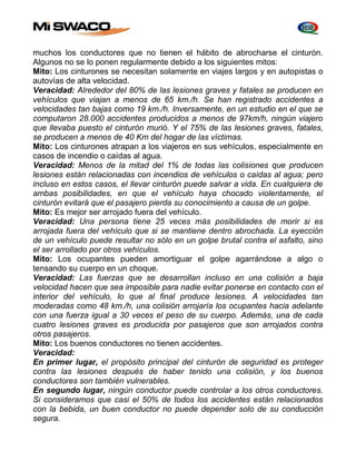 muchos los conductores que no tienen el hábito de abrocharse el cinturón. 
Algunos no se lo ponen regularmente debido a los siguientes mitos: 
Mito: Los cinturones se necesitan solamente en viajes largos y en autopistas o 
autovías de alta velocidad. 
Veracidad: Alrededor del 80% de las lesiones graves y fatales se producen en 
vehículos que viajan a menos de 65 km./h. Se han registrado accidentes a 
velocidades tan bajas como 19 km./h. Inversamente, en un estudio en el que se 
computaron 28.000 accidentes producidos a menos de 97km/h, ningún viajero 
que llevaba puesto el cinturón murió. Y el 75% de las lesiones graves, fatales, 
se producen a menos de 40 Km del hogar de las víctimas. 
Mito: Los cinturones atrapan a los viajeros en sus vehículos, especialmente en 
casos de incendio o caídas al agua. 
Veracidad: Menos de la mitad del 1% de todas las colisiones que producen 
lesiones están relacionadas con incendios de vehículos o caídas al agua; pero 
incluso en estos casos, el llevar cinturón puede salvar a vida. En cualquiera de 
ambas posibilidades, en que el vehículo haya chocado violentamente, el 
cinturón evitará que el pasajero pierda su conocimiento a causa de un golpe. 
Mito: Es mejor ser arrojado fuera del vehículo. 
Veracidad: Una persona tiene 25 veces más posibilidades de morir si es 
arrojada fuera del vehículo que si se mantiene dentro abrochada. La eyección 
de un vehículo puede resultar no sólo en un golpe brutal contra el asfalto, sino 
el ser arrollado por otros vehículos. 
Mito: Los ocupantes pueden amortiguar el golpe agarrándose a algo o 
tensando su cuerpo en un choque. 
Veracidad: Las fuerzas que se desarrollan incluso en una colisión a baja 
velocidad hacen que sea imposible para nadie evitar ponerse en contacto con el 
interior del vehículo, lo que al final produce lesiones. A velocidades tan 
moderadas como 48 km./h, una colisión arrojaría los ocupantes hacia adelante 
con una fuerza igual a 30 veces el peso de su cuerpo. Además, una de cada 
cuatro lesiones graves es producida por pasajeros que son arrojados contra 
otros pasajeros. 
Mito: Los buenos conductores no tienen accidentes. 
Veracidad: 
En primer lugar, el propósito principal del cinturón de seguridad es proteger 
contra las lesiones después de haber tenido una colisión, y los buenos 
conductores son también vulnerables. 
En segundo lugar, ningún conductor puede controlar a los otros conductores. 
Si consideramos que casi el 50% de todos los accidentes están relacionados 
con la bebida, un buen conductor no puede depender solo de su conducción 
segura. 
 
