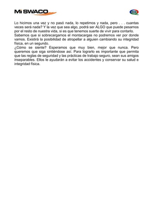 Lo hicimos una vez y no pasó nada, lo repetimos y nada, pero . . . cuantas 
veces será nada? Y la vez que sea algo, podrá ser ALGO que puede pesarnos 
por el resto de nuestra vida, si es que tenemos suerte de vivir para contarlo. 
Sabemos que si sobrecargamos el montacargas no podremos ver por donde 
vamos. Existirá la posibilidad de atropellar a alguien cambiando su integridad 
física, en un segundo. 
¿Cómo se siente? Esperamos que muy bien, mejor que nunca. Pero 
queremos que siga sintiéndose así. Para lograrlo es importante que permita 
que las reglas de seguridad y las prácticas de trabajo seguro, sean sus amigos 
inseparables. Ellos le ayudarán a evitar los accidentes y conservar su salud e 
integridad física. 
 