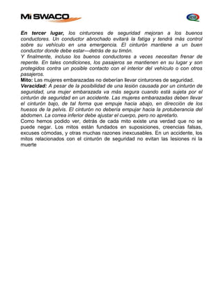 En tercer lugar, los cinturones de seguridad mejoran a los buenos 
conductores. Un conductor abrochado evitará la fatiga y tendrá más control 
sobre su vehículo en una emergencia. El cinturón mantiene a un buen 
conductor donde debe estar—detrás de su timón. 
Y finalmente, incluso los buenos conductores a veces necesitan frenar de 
repente. En tales condiciones, los pasajeros se mantienen en su lugar y son 
protegidos contra un posible contacto con el interior del vehículo o con otros 
pasajeros. 
Mito: Las mujeres embarazadas no deberían llevar cinturones de seguridad. 
Veracidad: A pesar de la posibilidad de una lesión causada por un cinturón de 
seguridad, una mujer embarazada va más segura cuando está sujeta por el 
cinturón de seguridad en un accidente. Las mujeres embarazadas deben llevar 
el cinturón bajo, de tal forma que empuje hacia abajo, en dirección de los 
huesos de la pelvis. El cinturón no debería empujar hacia la protuberancia del 
abdomen. La correa inferior debe ajustar el cuerpo, pero no apretarlo. 
Como hemos podido ver, detrás de cada mito existe una verdad que no se 
puede negar. Los mitos están fundados en suposiciones, creencias falsas, 
excuses cómodas, y otras muchas razones inexcusables. En un accidente, los 
mitos relacionados con el cinturón de seguridad no evitan las Iesiones ni la 
muerte 
 