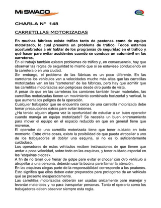 CHARLA N° 148 
CARRETILLAS MOTORIZADAS 
En muchas fábricas existe tráfico tanto de peatones como de equipo 
motorizado, lo cual presenta un problema de tráfico. Todos estamos 
acostumbrados a oír hablar de los programas de seguridad en el tráfico y 
qué hacer pare evitar accidentes cuando se conduce un automóvil en las 
carreteras. 
En el trabajo también existen problemas de tráfico y, en consecuencia, hay que 
observar las reglas de seguridad lo mismo que si se estuviese conduciendo en 
la carretera o en una ciudad. 
Sin embargo, el problema de las fábricas es un poco diferente. En las 
carreteras los vehículos van a velocidades mucho más altas que las carretillas 
motorizadas van en las "carreteras" de las fábricas, pero hay que admitir que 
las carretillas motorizadas son peligrosas desde otro punto de vista. 
A pesar de que en las carreteras los camiones también llevan materiales, las 
carretillas motorizadas tienen un movimiento combinado horizontal y vertical, lo 
que aumenta los peligros de la operación. 
Cualquier trabajador que se encuentra cerca de una carretilla motorizada debe 
tomar precauciones extras pare evitar lesiones. 
¿Ha tenido alguien alguna vez la oportunidad de estudiar a un buen operador 
cuando maneja un equipo motorizado? Se necesita un buen entrenamiento 
para mover el equipo en el espacio reducido en que en general tiene que 
moverse. 
El operador de una carretilla motorizada tiene que tener cuidado en todo 
momento. Entre otras cosas, existe la posibilidad de que pueda atropellar a uno 
de los trabajadores al doblar una esquina, si no es lo suficientemente 
cuidadoso. 
Los operadores de estos vehículos reciben instrucciones de que tienen que 
andar a poca velocidad, sobre todo en las esquinas, y tener cuidado especial en 
las "esquinas ciegas». 
A fin de no tener que frenar de golpe pare evitar el chocar con otro vehículo o 
atropellar a una persona, deberán usar la bocina pare llamar la atención. 
En las esquinas ciegas parte de la responsabilidad corresponde a los peatones. 
Esto significa que ellos deben estar preparados pare protegerse de un vehículo 
qué se presente inesperadamente. 
Las carretillas motorizadas deberán ser usadas únicamente pare manejar y 
levantar materiales y no para transportar personas. Tanto el operario como los 
trabajadores deben observar siempre esta regla. 
 