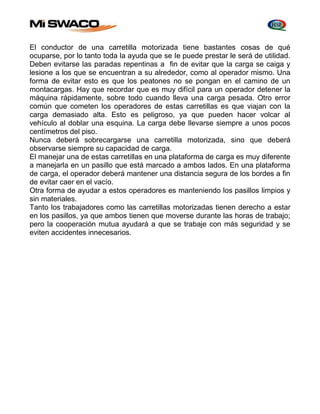 El conductor de una carretilla motorizada tiene bastantes cosas de qué 
ocuparse, por lo tanto toda la ayuda que se Ie puede prestar le será de utilidad. 
Deben evitarse las paradas repentinas a fin de evitar que la carga se caiga y 
lesione a los que se encuentran a su alrededor, como al operador mismo. Una 
forma de evitar esto es que los peatones no se pongan en el camino de un 
montacargas. Hay que recordar que es muy difícil para un operador detener la 
máquina rápidamente, sobre todo cuando lleva una carga pesada. Otro error 
común que cometen los operadores de estas carretillas es que viajan con la 
carga demasiado alta. Esto es peligroso, ya que pueden hacer volcar al 
vehículo al doblar una esquina. La carga debe llevarse siempre a unos pocos 
centímetros del piso. 
Nunca deberá sobrecargarse una carretilla motorizada, sino que deberá 
observarse siempre su capacidad de carga. 
El manejar una de estas carretillas en una plataforma de carga es muy diferente 
a manejarla en un pasillo que está marcado a ambos lados. En una plataforma 
de carga, el operador deberá mantener una distancia segura de los bordes a fin 
de evitar caer en el vacío. 
Otra forma de ayudar a estos operadores es manteniendo los pasillos limpios y 
sin materiales. 
Tanto los trabajadores como las carretillas motorizadas tienen derecho a estar 
en los pasillos, ya que ambos tienen que moverse durante las horas de trabajo; 
pero la cooperación mutua ayudará a que se trabaje con más seguridad y se 
eviten accidentes innecesarios. 
 