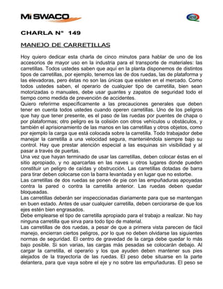 CHARLA N° 149 
MANEJO DE CARRETILLAS 
Hoy quiero dedicar esta charla de cinco minutos para hablar de uno de los 
accesorios de mayor uso en la industria para el transporte de materiales: las 
carretillas. Todos ustedes saben que aquí en la planta disponemos de distintos 
tipos de carretillas, por ejemplo, tenemos las de dos ruedas, las de plataforma y 
las elevadoras, pero éstas no son las únicas que existen en el mercado. Como 
todos ustedes saben, el operario de cualquier tipo de carretilla, bien sean 
motorizadas o manuales, debe usar guantes y zapatos de seguridad todo el 
tiempo como medida de prevención de accidentes. 
Quiero referirme específicamente a las precauciones generales que deben 
tener en cuenta todos ustedes cuando operen carretillas. Uno de los peligros 
que hay que tener presente, es el paso de las ruedas por puentes de chapa o 
por plataformas; otro peligro es la colisión con otros vehículos u obstáculos, y 
también el aprisionamiento de las manos en las carretillas y otros objetos, como 
por ejemplo la carga que está colocada sobre la carretilla. Todo trabajador debe 
manejar la carretilla a una velocidad segura, manteniéndola siempre bajo su 
control. Hay que prestar atención especial a las esquinas sin visibilidad y al 
pasar a través de puertas. 
Una vez que hayan terminado de usar las carretillas, deben colocar éstas en el 
sitio apropiado, y no aparcarlas en las naves u otros lugares donde pueden 
constituir un peligro de caídas y obstrucción. Las carretillas dotadas de barra 
para tirar deben colocarse con la barra levantada y en lugar que no estorbe. 
Las carretillas de dos ruedas se ponen de pie con las empuñaduras apoyadas 
contra la pared o contra la carretilla anterior. Las ruedas deben quedar 
bloqueadas. 
Las carretillas deberán ser inspeccionadas diariamente para que se mantengan 
en buen estado. Antes de usar cualquier carretilla, deben cerciorarse de que los 
ejes estén bien engrasados. 
Debe emplearse el tipo de carretilla apropiado para el trabajo a realizar. No hay 
ninguna carretilla que sirva para todo tipo de material. 
Las carretillas de dos ruedas, a pesar de que a primera vista parecen de fácil 
manejo, encierran ciertos peligros, por lo que no deben olvidarse las siguientes 
normas de seguridad. El centro de gravedad de la carga debe quedar lo más 
bajo posible. Si son varias, las cargas más pesadas se colocarán debajo. Al 
cargar la carretilla, el operario y los que ayuden deben mantener sus pies 
alejados de la trayectoria de las ruedas. El peso debe situarse en la parte 
delantera, para que vaya sobre el eje y no sobre las empuñaduras. El peso se 
 