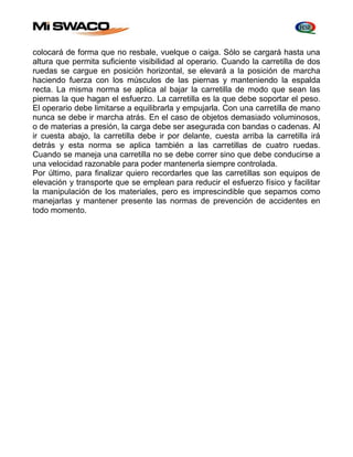 colocará de forma que no resbale, vuelque o caiga. Sólo se cargará hasta una 
altura que permita suficiente visibilidad al operario. Cuando la carretilla de dos 
ruedas se cargue en posición horizontal, se elevará a la posición de marcha 
haciendo fuerza con los músculos de las piernas y manteniendo la espalda 
recta. La misma norma se aplica al bajar la carretilla de modo que sean las 
piernas la que hagan el esfuerzo. La carretilla es la que debe soportar el peso. 
El operario debe limitarse a equilibrarla y empujarla. Con una carretilla de mano 
nunca se debe ir marcha atrás. En el caso de objetos demasiado voluminosos, 
o de materias a presión, la carga debe ser asegurada con bandas o cadenas. Al 
ir cuesta abajo, la carretilla debe ir por delante, cuesta arriba la carretilla irá 
detrás y esta norma se aplica también a las carretillas de cuatro ruedas. 
Cuando se maneja una carretilla no se debe correr sino que debe conducirse a 
una velocidad razonable para poder mantenerla siempre controlada. 
Por último, para finalizar quiero recordarles que las carretillas son equipos de 
elevación y transporte que se emplean para reducir el esfuerzo físico y facilitar 
la manipulación de los materiales, pero es imprescindible que sepamos como 
manejarlas y mantener presente las normas de prevención de accidentes en 
todo momento. 
 