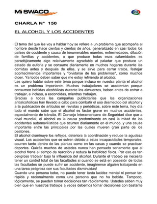 CHARLA N° 150 
EL ALCOHOL Y LOS ACCIDENTES 
El tema del que les voy a hablar hoy se refiere a un problema que acompaña al 
hombre desde hace cientos y cientos de años, generalizado en casi todos los 
países de occidente y causa de innumerables muertes, enfermedades, dilución 
de familias y accidentes, o que produce todas esas calamidades es 
paradójicamente algo relativamente agradable al paladar que produce un 
estado de euforia y se consume diariamente en muchos hogares durante las 
comidas antes y después de ellas, y se sirve para cerrar tratos, festejar 
acontecimientos importantes y "olvidarse de los problemas", como muchos 
dicen. Ya todos deben saber que me estoy refiriendo al alcohol. 
Les quiero hablar sobre este tema porque incluso en nuestra planta el alcohol 
es un problema importante. Muchos trabajadores se accidentan porque 
consumen bebidas alcohólicas durante los almuerzos, beben antes de entrar a 
trabajar, e incluso, a escondidas, mientras trabajan. 
Gracias a todas las campañas publicitarias que las organizaciones 
antialcohólicas han llevado a cabo para combatir el uso desmedido del alcohol y 
a la publicación de artículos en revistas y periódicos, sobre este tema, hoy día 
todo el mundo sabe que el alcohol es factor grave en muchos accidentes, 
especialmente de tránsito. El Consejo Interamericano de Seguridad dice que a 
nivel mundial, el alcohol es la causa predominante en casi la mitad de los 
accidentes automovilísticos que ocurren diariamente en el mundo, y una causa 
importante entre las principales por las cuales mueren gran parte de los 
peatones. 
El alcohol disminuye los reflejos, deteriora la coordinación y reduce la agudeza 
visual. Los accidentes que se sufren debido a estas incapacidades temporales, 
ocurren tanto dentro de las plantas como en las casas y cuando se practican 
deportes. Quizás muchos de ustedes nunca han pensado seriamente que el 
alcohol frena el tiempo de reacción y reduce la habilidad física. Por eso es tan 
peligroso trabajar bajo la influencia del alcohol. Durante el trabajo se necesita 
tener un control total de las facultades si cuando se está en posesión de todas 
las facultades se puede sufrir un accidente, imagínense alguien trabajando en 
una tarea peligrosa con sus facultades disminuidas! 
Cuando una persona bebe, no puede tener tanta lucidez mental ni pensar tan 
rápida y racionalmente como una persona que no ha bebido. Tampoco, 
lógicamente, se pueden tomar decisiones tan rápidamente. Ustedes saben muy 
bien que en nuestros trabajos a veces debemos tomar decisiones con bastante 
 