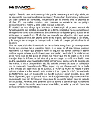 rapidez. Pero lo peor de todo es quizás que la persona que está algo ebria, no 
se da cuenta que sus facultades mentales y físicas han disminuido y actúa con 
un falso sentido de confianza, influenciada por la euforia que le produce el 
alcohol. En resumidas cuentas, esa persona se convierte en un peligro 
constante para si misma y para todos los que la rodean. 
El alcohol es una droga que empieza a interrumpir el proceso normal de 
funcionamiento del cerebro en cuanto se lo toma. El alcohol no se comporta en 
el organismo como otros alimentos. Los alimentos se digieren poco a poco en el 
estómago, el alcohol no. El alcohol no necesita ser digerido, sino que pasa 
directa y rápidamente, tan pronto como se lo ingiere, del estómago a la sangre, 
y la sangre se encarga de transportarlo a todo el cuerpo, principalmente al 
cerebro. 
Una vez que el alcohol ha entrado en la corriente sanguínea, ya no se pueden 
frenar sus efectos. Ni el ejercicio físico, ni el café, ni el aire fresco, pueden 
reducirlos. Lo mejor que pueden hacer si alguna vez toman alcohol y deben 
realizar algún trabajo, es decírmelo con sinceridad. Yo trataré de aislarlos un 
poco hasta que se les pase el efecto. Es mejor que me lo digan a mí a que 
trabajen bajo la influencia del alcohol y se expongan a sufrir una lesión que 
podría causarles una incapacidad total permanente, como seria la pérdida de 
las manos, la vista, una parálisis, etc. No seria la primera vez que un trabajador 
me ha confesado honestamente: "Mire, super, hoy era el aniversario de mi boda 
y he tomado un poco más de la cuenta", o "Ayer se murió mi madre y para 
calmar el dolor me he tomado esta mañana tres copas de más". Yo entiendo 
perfectamente que en ocasiones se puede cometer algún exceso, pero por 
favor díganmelo, que no pasará nada. Los trabajadores que alguna vez me han 
comunicado que han tomado un poco más de la cuenta saben que he tratado 
de ayudarles. Además, una persona que se atreve a confesar que ha tomado 
un poco más de la cuenta denote responsabilidad, seriedad y respeto hacia los 
demás compañeros de trabajo. 
 