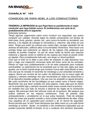 CHARLA N° 151 
CONSEJOS DE PAPA NOEL A LOS CONDUCTORES 
TENEMOS LA IMPRESION de que Papá Noel es posiblemente el mejor 
conductor que haya habido nunca. Si recibiéramos una carta de él, 
probablemente diría lo siguiente: 
Estimados lectores: 
Tengo algunas sugerencias sobre como conducir con seguridad, que quiero 
compartir con ustedes. Durante siglos he estado conduciendo con tiempo de 
toda clase, lluvia, granizo, vientos, etc., pero nunca he tenido un accidente, una 
demora, o he dejado de entregar la mercadería y, créanme, allá arriba es una 
selva. Tengo que evitar los aviones que vuelan bajo, navegar alrededor de las 
antenas de televisión, edificios altos e innumerables chimeneas. Para hacer una 
entrega tengo que estacionar en alguno de los lugares más peligrosos que 
ustedes se puedan imaginar. Un par de veces hasta he tenido que esquivar 
meteoros y algunas veces la neblina es tan espesa que hasta se puede cortar 
en tajadas. Pero considerando todo esto, aún tengo un récord perfecto. 
Creo que el éxito se lo debo a que antes de empezar el viaje descanso muy 
bien y hago una inspección minuciosa tanto del trineo como de los animales. 
Planeo mi viaje muy cuidadosamente a fin de estar preparado para cualquier 
eventualidad. La experiencia me ha enseñado que no hay dos viajes que sean 
iguales, por lo tanto cuando tengo que conducir nunca dejo nada librado al azar. 
Una vez que he iniciado mi recorrido me mantengo a una velocidad constante y 
segura. Nunca por encima de los cuatro mil kilómetros (es la nueva regla del 
espacio) y siempre mantengo mis ojos moviéndose en todas las direcciones a 
fin de descubrir posibles peligros. Una vez casi me atropelló un águila borracha. 
Me cuido muchísimo de los murciélagos ya que vuelan como si fueran ciegos. 
Realmente hay que tener cuidado con esos pájaros. Cada viaje que he hecho 
me ha enseñado algo y siempre recuerdo estas cosas cuando inicio el próximo. 
En realidad creo que todo se resume a observar las reglas de la conducción 
segura. Me preocupo tanto del vehículo como de mi persona. Me aseguro que 
ambos estemos en las mejores condiciones. Trato de planear todo 
anticipadamente y constatarme en lo que estoy haciendo. Trato de anticipar 
todas las cosas que pueden suceder y como puedo defenderme de ellas. Estoy 
muy orgulloso de mi capacidad para conducir y de mi récord de seguridad. 
Nunca permito que “el otro” tome decisiones que debo hacer yo y en esta forma 
mantengo el control. Ajusto mi condición a las condiciones especiales que se 
puedan presentar debido al tiempo, la luz o cualquier otra situación desusada. 
 