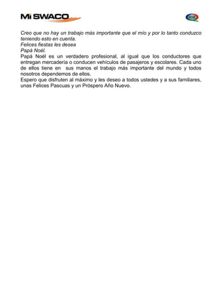 Creo que no hay un trabajo más importante que el mío y por lo tanto conduzco 
teniendo esto en cuenta. 
Felices fiestas les desea 
Papá Noél. 
Papá Noél es un verdadero profesional, al igual que los conductores que 
entregan mercadería o conducen vehículos de pasajeros y escolares. Cada uno 
de ellos tiene en sus manos el trabajo más importante del mundo y todos 
nosotros dependemos de ellos. 
Espero que disfruten al máximo y les deseo a todos ustedes y a sus familiares, 
unas Felices Pascuas y un Próspero Año Nuevo. 
 