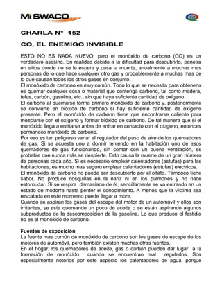 CHARLA N° 152 
CO, EL ENEMIGO INVISIBLE 
ESTO NO ES NADA NUEVO, pero el monóxido de carbono (CO) es un 
verdadero asesino. En realidad debido a la dificultad para descubrirlo, penetra 
en sitios donde no se le espera y casa la muerte, anualmente a muchas mas 
personas de lo que hace cualquier otro gas y probablemente a muchas mas de 
lo que causan todos los otros gases en conjunto. 
El monóxido de carbono es muy común. Todo lo que se necesita para obtenerlo 
es quemar cualquier cosa o material que contenga carbono, tal como madera, 
telas, carbón, gasolina, etc., sin que haya suficiente cantidad de oxígeno. 
El carbono al quemarse forma primero monóxido de carbono y, posteriormente 
se convierte en bióxido de carbono si hay suficiente cantidad de oxígeno 
presente. Pero el monóxido de carbono tiene que encontrarse caliente para 
mezclarse con el oxígeno y formar bióxido de carbono. De tal manera que si el 
monóxido llega a enfriarse antes de entrar en contacto con el oxígeno, entonces 
permanece monóxido de carbono. 
Por eso es tan peligroso variar el regulador del paso de aire de los quemadores 
de gas. Si se acuesta uno a dormir teniendo en la habitación uno de esos 
quemadores de gas funcionando, sin contar con un buena ventilación, es 
probable que nunca más se despierte. Esto causa la muerte de un gran número 
de personas cada año. Si es necesario emplear calentadores (estufas) para las 
habitaciones, es mucho mas seguro emplear calentadores (estufas) electricos. 
El monóxido de carbono no puede ser descubierto por el olfato. Tampoco tiene 
sabor. No produce cosquillas en la nariz ni en los pulmones y no hace 
estornudar. Si se respira demasiado de él, sencillamente se va entrando en un 
estado de modorra hasta perder el conocimiento. A menos que la víctima sea 
rescatada en este momento puede llegar a morir. 
Cuando se aspiran los gases del escape del motor de un automóvil y ellos son 
irritantes, se esta quemando un poco de aceite o se están aspirando algunos 
subproductos de la descomposición de la gasolina. Lo que produce el fastidio 
no es el monóxido de carbono. 
Fuentes de exposición 
La fuente mas común de monóxido de carbono son los gases de escape de los 
motores de automóvil, pero también existen muchas otras fuentes. 
En el hogar, los quemadores de aceite, gas o carbón pueden dar lugar a la 
formación de monóxido cuando se encuentran mal regulados. Son 
especialmente notorios por este aspecto los calentadores de agua, porque 
 