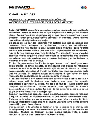 CHARLA N° 012 
PRIMERA NORMA DE PREVENCIÓN DE 
ACCIDENTES:”TRABAJE CORRECTAMENTE” 
Todos USTEDES han oído y aprendido muchas normas de prevención de 
accidentes desde el primer día en que empezaron a trabajar en nuestra 
planta. En muchas áreas de peligro hay avisos que nos recuerdan que no 
debemos fumar porque podríamos provocar un incendio. Otros letreros 
nos indican el peligro de alto voltaje. 
Colgados de las paredes podemos ver carteles que nos recuerdan que 
debemos llevar anteojos de protección, cuando los necesitamos. 
Regularmente nos reunimos aquí durante cinco minutos para reforzar 
todavía más nuestra actitud positiva hacia la prevención de accidentes, 
que es lo que vamos a hacer hoy también. Y el resultado hasta ahora ha 
sido que hemos adquirido cierta conciencia de la necesidad que tenemos 
de trabajar con más cuidado para evitarnos lesiones y evitar lesionar a 
nuestros compañeros de trabajo. 
El otro día, pensando sobre los temas que hemos tratado en el pasado en 
estas charlas de cinco minutos, se me ocurrió que quizás no habíamos 
hablado lo suficiente de la necesidad que existe de realizar el trabajo 
correctamente. Me refiero al trabajo particular que tiene que realizar cada 
uno de ustedes. Si ustedes saben exactamente lo que hacen en todo 
momento, las posibilidades de lesionarse serán mínimas. 
El conocer un trabajo en detalle involucra naturalmente muchas cosas. En 
primer lugar está la destreza que tuvieron que desarrollar cuando 
empezaron a aprender su oficio. No todo el mundo puede operar una 
máquina correctamente. Ustedes tuvieron que aprender la manera 
correcta de usar el equipo. Esa fue una de las primeras cosas que se les 
exigió cuando empezaron a trabajar aquí. 
También tuvieron que aprender lo que no podían realizar con una máquina 
o equipo. Esto es tan importante como lo que hemos mencionado antes. 
Es importante saber que no se puede cargar una grúa con más de cierto 
peso. Es importante saber que no se puede usar una llave, como si fuera 
un martillo, para clavar clavos. 
Veo que muchos de ustedes se lesionan a veces porque no se dan cuenta 
lo peligroso que es usar una herramienta para aquello para lo cual no fue 
diseñada. Muchos se lesionan porque nunca habían visto a nadie 
lesionarse usando una herramienta incorrectamente. 
 