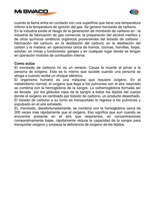cuando la llama entra en contacto con una superficie que tiene una temperatura 
inferior a la temperatura de ignición del gas. Se genera monóxido de carbono. 
En la industria existe el riesgo de la generación de monóxido de carbono en : la 
industria de fabricación de gas comercial, la preparación del alcohol metílico y 
de otros químicos sintéticos orgánicos provenientes del bióxido de carbono ; 
fabricación del carburo; en la destilación del carburo; en la destilación del 
carbón y la madera; en operaciones cerca de hornos, cocinas, hornillas, forjas, 
estufas; en minas y fundiciones; garajes y en cualquier lugar donde se tengan 
en operación motores de combustión interna. 
Como actúa 
El monóxido de carbono no es un veneno. Causa la muerte al privar a la 
persona de oxígeno. Esto es lo mismo que sucede cuando una persona se 
ahoga o cuando recibe un choque eléctrico. 
El organismo humano es una máquina que requiere oxígeno. En el 
metabolismo normal, el oxígeno que llega a los pulmones con el aire respirado 
se combina con la hemoglobina de la sangre. La oxihemoglobina formada así 
es llevada por los glóbulos rojos de la sangre a todos los tejidos del cuerpo 
donde el oxígeno es cambiado por bióxido de carbono, un producto desechado. 
El bióxido de carbono a su turno es transportado lo regresa a los pulmones y 
expulsado en el aire exhalado. 
EL monóxido, desafortunadamente, se combina con la hemoglobina cerca de 
300 veces mas rápidamente que el oxígeno. Eso significa que aun cuando se 
encuentre presente en el aire que respiramos, en concentraciones 
comparativamente bajas, rápidamente reduce la capacidad de la sangre para 
transportar oxígeno y empieza la deficiencia de oxígeno de los tejidos. 
 