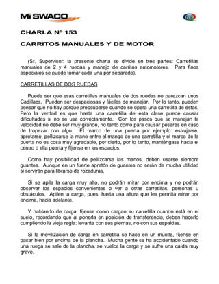 CHARLA Nº 153 
CARRITOS MANUALES Y DE MOTOR 
(Sr. Supervisor: la presente charla se divide en tres partes: Carretillas 
manuales de 2 y 4 ruedas y manejo de carritos automotores. Para fines 
especiales se puede tomar cada una por separado). 
CARRETILLAS DE DOS RUEDAS 
Puede ser que esas carretillas manuales de dos ruedas no parezcan unos 
Cadillacs. Pueden ser despaciosas y fáciles de manejar. Por lo tanto, pueden 
pensar que no hay porque preocuparse cuando se opera una carretilla de éstas. 
Pero la verdad es que hasta una carretilla de esta clase puede causar 
dificultades si no se usa correctamente. Con los pasos que se manejan la 
velocidad no debe ser muy grande, no tanto como para causar pesares en caso 
de tropezar con algo. El marco de una puerta por ejemplo: estrujarse, 
apretarse, pellizcarse la mano entre el mango de una carretilla y el marco de la 
puerta no es cosa muy agradable, por cierto, por lo tanto, manténgase hacia el 
centro d ella puerta y fíjense en los espacios. 
Como hay posibilidad de pellizcarse las manos, deben usarse siempre 
guantes. Aunque en un fuerte apretón de guantes no serán de mucha utilidad 
si servirán para librarse de rozaduras. 
Si se apila la carga muy alto, no podrán mirar por encima y no podrán 
observar los espacios convenientes o ver a otras carretillas, personas u 
obstáculos. Apilen la carga, pues, hasta una altura que les permita mirar por 
encima, hacia adelante. 
Y hablando de carga, fíjense como cargan su carretilla cuando está en el 
suelo, recordando que al ponerla en posición de transferencia, deben hacerlo 
cumpliendo la vieja regla: levante con sus piernas, no con sus espaldas. 
Si la movilización de carga en carretilla se hace en un muelle, fíjense en 
pasar bien por encima de la plancha. Mucha gente se ha accidentado cuando 
una ruega se sale de la plancha, se vuelca la carga y se sufre una caída muy 
grave. 
 