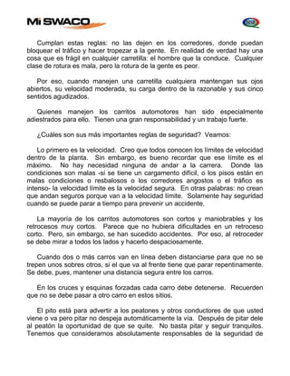 Cumplan estas reglas: no las dejen en los corredores, donde puedan 
bloquear el tráfico y hacer tropezar a la gente. En realidad de verdad hay una 
cosa que es frágil en cualquier carretilla: el hombre que la conduce. Cualquier 
clase de rotura es mala, pero la rotura de la gente es peor. 
Por eso, cuando manejen una carretilla cualquiera mantengan sus ojos 
abiertos, su velocidad moderada, su carga dentro de la razonable y sus cinco 
sentidos agudizados. 
Quienes manejen los carritos automotores han sido especialmente 
adiestrados para ello. Tienen una gran responsabilidad y un trabajo fuerte. 
¿Cuáles son sus más importantes reglas de seguridad? Veamos: 
Lo primero es la velocidad. Creo que todos conocen los límites de velocidad 
dentro de la planta. Sin embargo, es bueno recordar que ese límite es el 
máximo. No hay necesidad ninguna de andar a la carrera. Donde las 
condiciones son malas -si se tiene un cargamento difícil, o los pisos están en 
malas condiciones o resbalosos o los corredores angostos o el tráfico es 
intenso- la velocidad límite es la velocidad segura. En otras palabras: no crean 
que andan seguros porque van a la velocidad límite. Solamente hay seguridad 
cuando se puede parar a tiempo para prevenir un accidente. 
La mayoría de los carritos automotores son cortos y maniobrables y los 
retrocesos muy cortos. Parece que no hubiera dificultades en un retroceso 
corto. Pero, sin embargo, se han sucedido accidentes. Por eso, al retroceder 
se debe mirar a todos los lados y hacerlo despaciosamente. 
Cuando dos o más carros van en línea deben distanciarse para que no se 
trepen unos sobres otros, si el que va al frente tiene que parar repentinamente. 
Se debe, pues, mantener una distancia segura entre los carros. 
En los cruces y esquinas forzadas cada carro debe detenerse. Recuerden 
que no se debe pasar a otro carro en estos sitios. 
El pito está para advertir a los peatones y otros conductores de que usted 
viene o va pero pitar no despeja automáticamente la vía. Después de pitar dele 
al peatón la oportunidad de que se quite. No basta pitar y seguir tranquilos. 
Tenemos que considerarnos absolutamente responsables de la seguridad de 
 