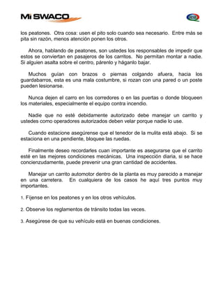 los peatones. Otra cosa: usen el pito solo cuando sea necesario. Entre más se 
pita sin razón, menos atención ponen los otros. 
Ahora, hablando de peatones, son ustedes los responsables de impedir que 
estos se conviertan en pasajeros de los carritos. No permitan montar a nadie. 
Si alguien asalta sobre el centro, párenlo y háganlo bajar. 
Muchos guían con brazos o piernas colgando afuera, hacia los 
guardabarros, esta es una mala costumbre, si rozan con una pared o un poste 
pueden lesionarse. 
Nunca dejen el carro en los corredores o en las puertas o donde bloqueen 
los materiales, especialmente el equipo contra incendio. 
Nadie que no esté debidamente autorizado debe manejar un carrito y 
ustedes como operadores autorizados deben velar porque nadie lo use. 
Cuando estacione asegúrense que el tenedor de la mulita está abajo. Si se 
estaciona en una pendiente, bloquee las ruedas. 
Finalmente deseo recordarles cuan importante es asegurarse que el carrito 
esté en las mejores condiciones mecánicas. Una inspección diaria, si se hace 
concienzudamente, puede prevenir una gran cantidad de accidentes. 
Manejar un carrito automotor dentro de la planta es muy parecido a manejar 
en una carretera. En cualquiera de los casos he aquí tres puntos muy 
importantes. 
1. Fíjense en los peatones y en los otros vehículos. 
2. Observe los reglamentos de tránsito todas las veces. 
3. Asegúrese de que su vehículo está en buenas condiciones. 
 