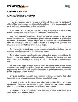 CHARLA Nº 154 
MANEJO DEFENSIVO 
¿Han oído ustedes alguna vez que un chofer admita que es mal conductor? 
¿Han oído a alguien decir que él causó el accidente y no el otro conductor o el 
árbol o el poste contra el cual se han estrellado? 
Pues yo no. Todos creemos que somos muy expertos con el timón en las 
manos. Siempre es la otra persona la que causa los accidentes. 
Muy bien. No contradigo eso. Aceptemos que es siempre el otro el que 
causa los accidentes. La cosa está en que no siempre es el otro el que resulta 
lesionado. Aún cuando ustedes tengan todo su derecho, están absolutamente 
libres de toda culpa, uno puede ser el muerto o el compañero que viaja con 
uno, igual que si uno hubiera tenido toda la culpa. 
Es innumerable la gente que muere en accidentes automovilísticos y no se 
crea que todos los muertos lo han sido por su culpa. 
Tener el derecho no es suficiente para protegerlo a uno de un accidente de 
tránsito. Hay que manejar defensivamente. Manejar de manera que uno 
siempre tenga el derecho y la razón y el otro conductor no le pueda causar 
daño. 
Es una buena regla manejar como si todos los demás conductores fueran 
incompetentes! Imagínese que el otro va ha hacer locuras, que no conoce los 
reglamentos del transito, que no pone atención a lo que esta haciendo, que sus 
frenos no pueden pararlo a tiempo. 
En otras palabras, manejen con seguridad y tengan en cuenta los actos 
inseguros de los otros conductores. Esto es manejo defensivo. 
He aquí algunas de las cosas que otros conductores hacen y causan 
accidentes. Supongan que las van a hacer. Fíjese bien, de manera que los 
otros conductores no lo impliquen a ustedes en un accidente! 
1. Suponga que el otro conductor sale inesperadamente en la curva, para 
abrirse paso en la línea de tráfico. 
 