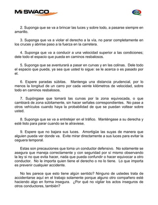 2. Suponga que se va a brincar las luces y sobre todo, a pasarse siempre en 
amarillo. 
3. Suponga que va a violar el derecho a la vía, no parar completamente en 
los cruces y abrirse paso a la fuerza en la carretera. 
4. Suponga que va a conducir a una velocidad superior a las condiciones; 
dele todo el espacio que pueda en caminos resbalosos. 
5. Suponga que se aventurará a pasar en curvas y en las colinas. Dele todo 
el espacio que pueda, ya sea que usted lo sigue: se le acerca o es pasado por 
el. 
6. Espere paradas súbitas. Mantenga una distancia prudencial, por lo 
menos la longitud de un carro por cada veinte kilómetros de velocidad, sobre 
todo en caminos resbalosos. 
7. Supóngase que tomará las curvas por la zona equivocada, o que 
cambiará de zona súbitamente, sin hacer señales correspondientes. No pase a 
otros vehículos cuando haya la probabilidad de que se puedan voltear sobre 
usted. 
8. Suponga que se va a entretejer en el tráfico. Manténgase a su derecha y 
esté listo para parar cuando se le atraviese. 
9. Espere que no bajara sus luces. Amortigüe las suyas de manera que 
alguien pueda ver donde va. Evite mirar directamente a sus luces para evitar la 
ceguera temporal. 
Estas son precauciones que toma un conductor defensivo. No solamente se 
asegura que maneja correctamente y con seguridad por sí mismo observando 
la ley si no que evita hacer, nada que pueda confundir o hacer equivocar a otro 
conductor. No le importa quien tiene el derecho o no lo tiene. Lo que importa 
es prevenir cualquier accidente. 
No les parece que esto tiene algún sentido? Ninguno de ustedes trata de 
accidentarse aquí en el trabajo solamente porque alguno otro compañero esté 
haciendo algo en forma insegura. ¿Por qué no vigilar los actos inseguros de 
otros conductores, también? 
 