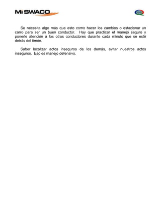 Se necesita algo más que esto como hacer los cambios o estacionar un 
carro para ser un buen conductor. Hay que practicar el manejo seguro y 
ponerle atención a los otros conductores durante cada minuto que se esté 
detrás del timón. 
Saber localizar actos inseguros de los demás, evitar nuestros actos 
inseguros. Eso es manejo defensivo. 
 