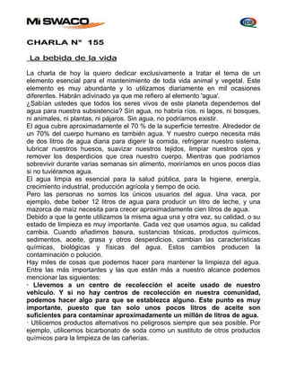 CHARLA N° 155 
La bebida de la vida 
La charla de hoy la quiero dedicar exclusivamente a tratar el tema de un 
elemento esencial para el mantenimiento de toda vida animal y vegetal. Este 
elemento es muy abundante y lo utilizamos diariamente en mil ocasiones 
diferentes. Habrán adivinado ya que me refiero al elemento 'agua'. 
¿Sabían ustedes que todos los seres vivos de este planeta dependemos del 
agua para nuestra subsistencia? Sin agua, no habría ríos, ni lagos, ni bosques, 
ni animales, ni plantas, ni pájaros. Sin agua, no podríamos existir. 
El agua cubre aproximadamente el 70 % de la superficie terrestre. Alrededor de 
un 70% del cuerpo humano es también agua. Y nuestro cuerpo necesita más 
de dos litros de agua diaria para digerir la comida, refrigerar nuestro sistema, 
lubricar nuestros huesos, suavizar nuestros tejidos, limpiar nuestros ojos y 
remover los desperdicios que crea nuestro cuerpo. Mientras que podríamos 
sobrevivir durante varias semanas sin alimento, moriríamos en unos pocos días 
si no tuviéramos agua. 
El agua limpia es esencial para la salud pública, para la higiene, energía, 
crecimiento industrial, producción agrícola y tiempo de ocio. 
Pero las personas no somos los únicos usuarios del agua. Una vaca, por 
ejemplo, debe beber 12 litros de agua para producir un litro de leche, y una 
mazorca de maíz necesita para crecer aproximadamente cien litros de agua. 
Debido a que la gente utilizamos la misma agua una y otra vez, su calidad, o su 
estado de limpieza es muy importante. Cada vez que usamos agua, su calidad 
cambia. Cuando añadimos basura, sustancias tóxicas, productos químicos, 
sedimentos, aceite, grasa y otros desperdicios, cambian las características 
químicas, biológicas y físicas del agua. Estos cambios producen la 
contaminación o polución. 
Hay miles de cosas que podemos hacer para mantener la limpieza del agua. 
Entre las más importantes y las que están más a nuestro alcance podemos 
mencionar las siguientes: 
· Llevemos a un centro de recolección el aceite usado de nuestro 
vehículo. Y si no hay centros de recolección en nuestra comunidad, 
podemos hacer algo para que se establezca alguno. Este punto es muy 
importante, puesto que tan solo unos pocos litros de aceite son 
suficientes para contaminar aproximadamente un millón de litros de agua. 
· Utilicemos productos alternativos no peligrosos siempre que sea posible. Por 
ejemplo, utilicemos bicarbonato de soda como un sustituto de otros productos 
químicos para la limpieza de las cañerías. 
 