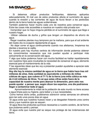· Si debemos utilizar productos fertilizantes, debemos aplicarlos 
adecuadamente. El mal uso de estos productos afecta el suministro de agua 
cuando la erosión y las corrientes de agua de lluvia llevan a los pesticidas 
dentro de la tierra hasta las aguas subterráneas. 
También podemos hacer mucho cada uno de nosotros para conservar agua. 
Entre las cosas más accesibles a nosotros en nuestra vida privada son: 
· Comprobar que no haya ninguna pérdida en el suministro de agua que llega a 
nuestro hogar. 
· Utilizar cabezas de ducha y grifos que tengan un dispositivo de ahorro de 
agua. 
· Regar nuestras plantas muy temprano por la mañana, para que el sol ardiente 
del medio día no evapore rápidamente el agua. 
· No dejar correr el agua continuamente cuando nos afeitamos, limpiemos los 
dientes o lavemos la vajilla. 
En nuestro país hay muchos centros de información donde podemos obtener 
los conocimientos necesarios que nos pueden ayudar a participar más 
activamente en la conservación del agua. 
Y algo que todos podemos hacer con mucha facilidad es hablar repetidamente 
con nuestros hijos para inculcarles la necesidad de conservar el agua, elemento 
esencial para el mantenimiento de la vida. 
Y las siguientes ideas que les voy a presentar pueden ayudarles a apreciar este 
elemento esencial: 
Hoy día hay la misma cantidad de agua en la tierra que había hace tres mil 
millones de años. Esta cantidad es equivalente a millones de millas 
cúbicas de agua, que cubren el 71 % de la tierra (una milla cúbica es más 
de 4 mil millones de litros. Ya sé que estas cifras están fuera de Ia 
capacidad de nuestra mente para abarcar la dimensión, pero esto nos 
puede ayudar a pensar que, según dicen los expertos, una día podríamos 
llegar a contaminar todo el agua. 
Aproximadamente la mitad de la población de este mundo no tiene acceso 
a agua limpia para su higiene, para beber y o sus necesidades. 
Como hemos dicho antes, pudiéramos sobrevivir varias semanas sin alimento 
pero tan solo unos pocos días sin agua 
El agua evita que nuestros huesos rocen y se desgasten frotando unos contra 
otros y que nuestros ojos se sequen. 
El agua lleva los productos químicos necesarios a nuestro cerebro, de tal forma 
que podamos sentir y pensar. 
El agua evita que nuestra piel se seque nos protege de las inclemencias del 
tierra. 
 