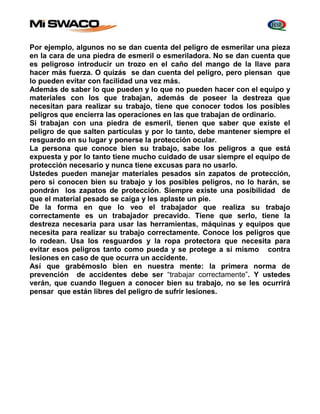 Por ejemplo, algunos no se dan cuenta del peligro de esmerilar una pieza 
en la cara de una piedra de esmeril o esmeriladora. No se dan cuenta que 
es peligroso introducir un trozo en el caño del mango de la llave para 
hacer más fuerza. O quizás se dan cuenta del peligro, pero piensan que 
lo pueden evitar con facilidad una vez más. 
Además de saber lo que pueden y lo que no pueden hacer con el equipo y 
materiales con los que trabajan, además de poseer la destreza que 
necesitan para realizar su trabajo, tiene que conocer todos los posibles 
peligros que encierra las operaciones en las que trabajan de ordinario. 
Si trabajan con una piedra de esmeril, tienen que saber que existe el 
peligro de que salten partículas y por lo tanto, debe mantener siempre el 
resguardo en su lugar y ponerse la protección ocular. 
La persona que conoce bien su trabajo, sabe los peligros a que está 
expuesta y por lo tanto tiene mucho cuidado de usar siempre el equipo de 
protección necesario y nunca tiene excusas para no usarlo. 
Ustedes pueden manejar materiales pesados sin zapatos de protección, 
pero si conocen bien su trabajo y los posibles peligros, no lo harán, se 
pondrán los zapatos de protección. Siempre existe una posibilidad de 
que el material pesado se caiga y les aplaste un pie. 
De la forma en que lo veo el trabajador que realiza su trabajo 
correctamente es un trabajador precavido. Tiene que serlo, tiene la 
destreza necesaria para usar las herramientas, máquinas y equipos que 
necesita para realizar su trabajo correctamente. Conoce los peligros que 
lo rodean. Usa los resguardos y la ropa protectora que necesita para 
evitar esos peligros tanto como pueda y se protege a sí mismo contra 
lesiones en caso de que ocurra un accidente. 
Así que grabémoslo bien en nuestra mente: la primera norma de 
prevención de accidentes debe ser “trabajar correctamente”. Y ustedes 
verán, que cuando lleguen a conocer bien su trabajo, no se les ocurrirá 
pensar que están libres del peligro de sufrir lesiones. 
 