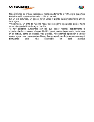 Seis millones de millas cuadradas, (aproximadamente el 12% de la superficie 
terrestre) está permanentemente cubierta por hielo. 
En un día caluroso, un sauce llorón utiliza y pierde aproximadamente 20 mil 
litros agua. 
Y finalmente, un grifo de nuestro hogar que no cierre bien puede perder hasta 
varios cientos de litros de agua por día. 
No hay palabras suficientes con las que poder resaltar debidamente la 
importancia de conservar el agua. Debido, pues, a esta importancia, tanto aquí 
en el trabajo, como en nuestra vida privada, necesitamos aprender a valorar 
mas el agua, para que nuestros hijos y las generaciones futuras puedan seguir 
disfrutando una vida saludable en este planeta. 
 