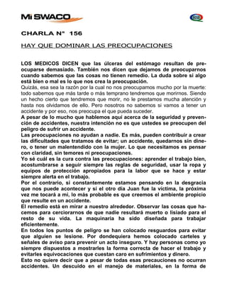 CHARLA N° 156 
HAY QUE DOMINAR LAS PREOCUPACIONES 
LOS MEDICOS DICEN que las úlceras del estómago resultan de pre-ocuparse 
demasiado. También nos dicen que dejamos de preocuparnos 
cuando sabemos que las cosas no tienen remedio. La duda sobre si algo 
está bien o mal es lo que nos crea la preocupación. 
Quizás, esa sea la razón por la cual no nos preocupamos mucho por la muerte: 
todo sabemos que más tarde o más temprano tendremos que morirnos. Siendo 
un hecho cierto que tendremos que morir, no le prestamos mucha atención y 
hasta nos olvidamos de ello. Pero nosotros no sabemos si vamos a tener un 
accidente y por eso, nos preocupa el que pueda suceder. 
A pesar de lo mucho que hablemos aquí acerca de la seguridad y preven-ción 
de accidentes, nuestra intención no es que ustedes se preocupen del 
peligro de sufrir un accidente. 
Las preocupaciones no ayudan a nadie. Es más, pueden contribuir a crear 
las dificultades que tratamos de evitar; un accidente, quedarnos sin dine-ro, 
o tener un malentendido con la mujer. Lo que necesitamos es pensar 
con claridad, sin temores ni preocupaciones. 
Yo sé cuál es la cura contra las preocupaciones: aprender el trabajo bien, 
acostumbrarse a seguir siempre las reglas de seguridad, usar la ropa y 
equipos de protección apropiados para la labor que se hace y estar 
siempre alerta en el trabajo. 
Por el contrario, si constantemente estamos pensando en la desgracia 
que nos puede acontecer y si el otro día Juan fue la víctima, la próxima 
vez me tocará a mí, lo más probable es que creemos el ambiente propicio 
que resulte en un accidente. 
El remedio está en mirar a nuestro alrededor. Observar las cosas que ha-cemos 
para cerciorarnos de que nadie resultará muerto o lisiado para el 
resto de su vida. La maquinaria ha sido diseñada para trabajar 
eficientemente. 
En todos los puntos de peligro se han colocado resguardos para evitar 
que alguien se lesione. Por dondequiera hemos colocado carteles y 
señales de aviso para prevenir un acto inseguro. Y hay personas como yo 
siempre dispuestos a mostrarles la forma correcta de hacer el trabajo y 
evitarles equivocaciones que cuestan caro en sufrimientos y dinero. 
Esto no quiere decir que a pesar de todas esas precauciones no ocurran 
accidentes. Un descuido en el manejo de materiales, en la forma de 
 