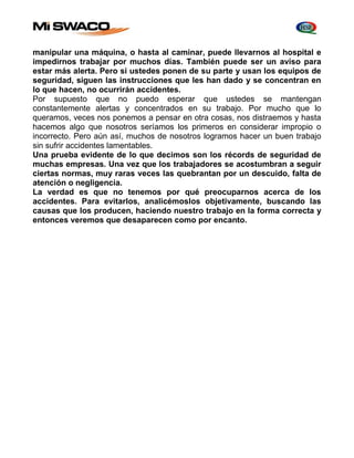manipular una máquina, o hasta al caminar, puede llevarnos al hospital e 
impedirnos trabajar por muchos días. También puede ser un aviso para 
estar más alerta. Pero si ustedes ponen de su parte y usan los equipos de 
seguridad, siguen las instrucciones que les han dado y se concentran en 
lo que hacen, no ocurrirán accidentes. 
Por supuesto que no puedo esperar que ustedes se mantengan 
constantemente alertas y concentrados en su trabajo. Por mucho que lo 
queramos, veces nos ponemos a pensar en otra cosas, nos distraemos y hasta 
hacemos algo que nosotros seríamos los primeros en considerar impropio o 
incorrecto. Pero aún así, muchos de nosotros logramos hacer un buen trabajo 
sin sufrir accidentes lamentables. 
Una prueba evidente de lo que decimos son los récords de seguridad de 
muchas empresas. Una vez que los trabajadores se acostumbran a seguir 
ciertas normas, muy raras veces las quebrantan por un descuido, falta de 
atención o negligencia. 
La verdad es que no tenemos por qué preocuparnos acerca de los 
accidentes. Para evitarlos, analicémoslos objetivamente, buscando las 
causas que los producen, haciendo nuestro trabajo en la forma correcta y 
entonces veremos que desaparecen como por encanto. 
 