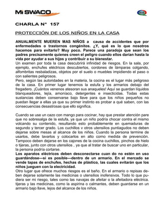 CHARLA N° 157 
PROTECCIÓN DE LOS NIÑOS EN LA CASA 
ANUALMENTE MUEREN MAS NIÑOS a causa de accidentes que por 
enfermedades o trastornos congénitos. ¿Y, qué es lo que nosotros 
hacemos para evitarlo? Muy poco. Parece una paradoja que sean los 
padres precisamente quienes creen el peligro cuando ellos darían hasta la 
vida por ayudar a sus hijos y contribuir a su bienestar. 
Un examen por toda la casa descubrirá infinidad de riesgos. En la sala, por 
ejemplo, enchufes eléctricos descubiertos, cordones de lámparas colgando, 
alfombritas resbaladizas, objetos por el suelo o muebles impidiendo el paso o 
con salientes peligrosos. 
Pero, según las autoridades en la materia, la cocina es el lugar más peligroso 
de la casa. En primer lugar tenemos la estufa y los armarios debajo del 
fregadero. ¡Cuántos venenos atesoran sus anaqueles! Aquí se guardan líquidos 
blanqueadores, lejía, amoníaco, detergentes e insecticidas. Todas estas 
sustancias deben conservarse bajo llave para que los niños pequeños no 
puedan llegar a ellas ya que su primer instinto es probar a qué saben, con las 
consecuencias desastrosas que ello significa. 
Cuando se use un cazo con mango para cocinar, hay que prestar atención pare 
que no sobresalga de la estufa, ya que un niño podría chocar contra el mismo 
volcando su contenido, resultando esto probablemente en quemaduras de 
segundo y tercer grado. Los cuchillos v otros utensilios puntiagudos no deben 
dejarse sobre mesas al alcance de los niños. Cuando la persona termine de 
usarlos, debe lavarlos y colocarlos en alto corno medida de prevención. 
Tampoco deben dejarse en los cajones de la cocina cuchillos, pinchos de hielo 
o tijeras, junto con otros utensilios , ya que al tratar de buscar uno en particular, 
la persona podría cortarse. 
Los aparatos eléctricos deben desconectarse cuan do no estén en uso 
guardándose—si es posible—dentro de un armario. En el mercado se 
vende tapas de enchufes, hechas de plástico, las cuales evitarán que los 
niños jueguen con la electricidad. 
Otro lugar que ofrece muchos riesgos es el baño. En el armario o repisas de-ben 
dejarse solamente las medicinas o utensilios inofensivos. Todo lo que pu-diera 
ser mi riesgo, tales como las navajas de afeitar o la afeitadora eléctrica. 
tijeras y las medicinas, como la aspirina o calmantes, deben guardarse en un 
armario bajo llave, lejos del alcance de los niños. 
 
