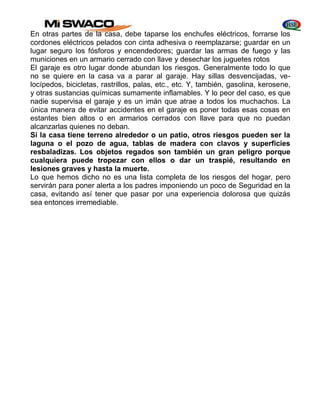 En otras partes de la casa, debe taparse los enchufes eléctricos, forrarse los 
cordones eléctricos pelados con cinta adhesiva o reemplazarse; guardar en un 
lugar seguro los fósforos y encendedores; guardar las armas de fuego y las 
municiones en un armario cerrado con llave y desechar los juguetes rotos 
El garaje es otro lugar donde abundan los riesgos. Generalmente todo lo que 
no se quiere en la casa va a parar al garaje. Hay sillas desvencijadas, ve-locípedos, 
bicicletas, rastrillos, palas, etc., etc. Y, también, gasolina, kerosene, 
y otras sustancias químicas sumamente inflamables. Y lo peor del caso, es que 
nadie supervisa el garaje y es un imán que atrae a todos los muchachos. La 
única manera de evitar accidentes en el garaje es poner todas esas cosas en 
estantes bien altos o en armarios cerrados con llave para que no puedan 
alcanzarlas quienes no deban. 
Si la casa tiene terreno alrededor o un patio, otros riesgos pueden ser la 
laguna o el pozo de agua, tablas de madera con clavos y superficies 
resbaladizas. Los objetos regados son también un gran peligro porque 
cualquiera puede tropezar con ellos o dar un traspié, resultando en 
lesiones graves y hasta la muerte. 
Lo que hemos dicho no es una lista completa de los riesgos del hogar, pero 
servirán para poner alerta a los padres imponiendo un poco de Seguridad en la 
casa, evitando así tener que pasar por una experiencia dolorosa que quizás 
sea entonces irremediable. 
 
