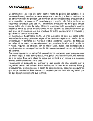Si caminamos -así sea un corto trecho hasta la parada del autobús, o la 
bajarnos d este y caminar a casa- tengamos presente que los conductores de 
los otros vehículos no pueden ver muy bien en la semioscuridad crepuscular, o 
en la oscuridad de la noche. Por eso hay que cruzar la calle únicamente en las 
secciones señaladas para ese fin. Tomemos la precaución de mirar para ambos 
lados antes de cruzar la calle. Seamos especialmente cuidadosos cuando 
pasemos ceca de autos estacionados, o por lugares de estacionamiento, ya 
que ese es el momento en que muchos de estos comenzarán a moverse y 
quizás el conductor no nos vea. 
Si manejamos, hagámoslo alerta. Lo mas probable es que las calles estén 
atestadas de autos y peatones, especialmente en esta época con motivo de los 
preparativos y compras de Navidad. Habrá peatones saliendo de fábricas, 
escuelas, almacenes, parques de recreo, etc.; muchos de ellos serán ancianos 
y niños. Algunos no obrarán con el mejor juicio, luego nos corresponde a 
nosotros velar por su seguridad manteniéndonos alerta en todo momento detrás 
del volante. 
Sea que manejemos un automóvil, o caminemos, conviene tener presente que: 
Es mejor llegar a casa sano y salvo, que ganar unos cuantos minutos tratando 
de ir de prisa. Esa es la clase de prisa que enviará a un amigo, o a nosotros 
mismo, al hospital en vez de a casa. 
Hagámonos el propósito de terminar lo que queda de año velando por la 
seguridad dentro del trabajo. Pero llevémonos a casa esas mismas ideas y 
precauciones, Si obramos así a partir de este momento, podemos asegurarles 
que empezaremos el Año Nuevo con mejores perspectivas de seguridad que 
las que gozamos en el año que termina. 
 